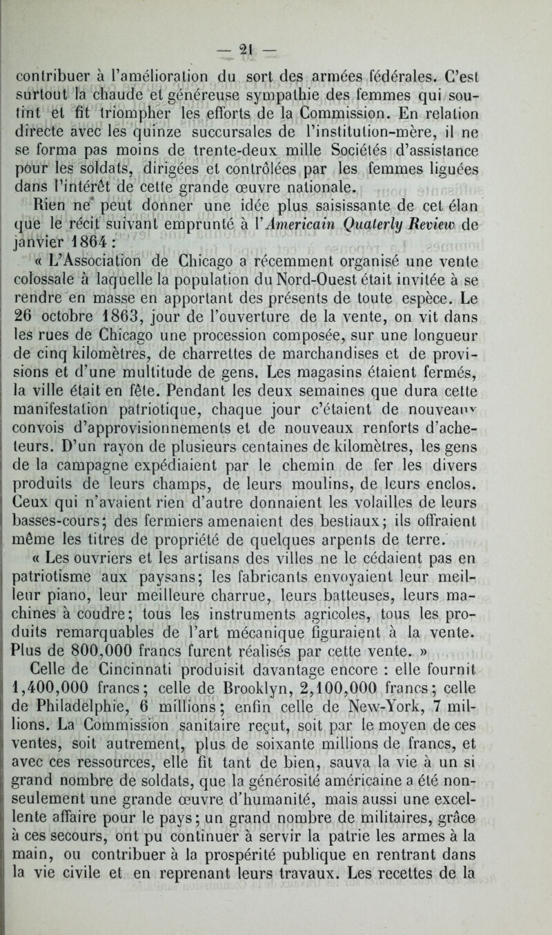 contribuer à l'amélioration du sort des armées fédérales. C’est surtout la chaude et généreuse sympathie des femmes qui sou- tint et fit triompher les efforts de la Commission. En relation directe avec les quinze succursales de l’institution-mère, il ne se forma pas moins de trente-deux mille Sociétés d’assistance pour les soldats, dirigées et contrôlées par les femmes liguées dans l’intérêt de cette grande œuvre nationale. Rien ne* peut donner une idée plus saisissante de cet élan que le récit suivant emprunté à Y Américain Qualerly Review de janvier 1864 : « L’Association de Chicago a récemment organisé une vente colossale à laquelle la population du Nord-Ouest était invitée à se rendre en masse en apportant des présents de toute espèce. Le 26 octobre 1863, jour de l’ouverture de la vente, on vit dans les rues de Chicago une procession composée, sur une longueur de cinq kilomètres, de charrettes de marchandises et de provi- sions et d’une multitude de gens. Les magasins étaient fermés, la ville était en fête. Pendant les deux semaines que dura cette manifestation patriotique, chaque jour c’étaient de nouveau convois d’approvisionnements et de nouveaux renforts d’ache- teurs. D’un rayon de plusieurs centaines de kilomètres, les gens de la campagne expédiaient par le chemin de fer les divers produits de leurs champs, de leurs moulins, de leurs enclos. Ceux qui n’avaient rien d’autre donnaient les volailles de leurs basses-cours; des fermiers amenaient des bestiaux; ils offraient même les titres de propriété de quelques arpents de terre. « Les ouvriers et les artisans des villes ne le cédaient pas en patriotisme aux paysans; les fabricants envoyaient leur meil- leur piano, leur meilleure charrue, leurs batteuses, leurs ma- chines à coudre; tous les instruments agricoles, tous les pro- duits remarquables de l’art mécanique figuraient à la vente. Plus de 800,000 francs furent réalisés par cette vente. » Celle de Cincinnati produisit davantage encore : elle fournit 1,400,000 francs; celle de Brooklyn, 2,100,000 francs; celle de Philadelphie, 6 millions ; enfin celle de New-York, 7 mil- lions. La Commission sanitaire reçut, soit par le moyen de ces ventes, soit autrement, plus de soixante millions de francs, et avec ces ressources, elle fit tant de bien, sauva la vie à un si grand nombre de soldats, que la générosité américaine a été non- seulement une grande œuvre d’humanité, mais aussi une excel- lente affaire pour le pays; un grand nombre de militaires, grâce à ces secours, ont pu continuer à servir la patrie les armes à la main, ou contribuer à la prospérité publique en rentrant dans la vie civile et en reprenant leurs travaux. Les recettes de la