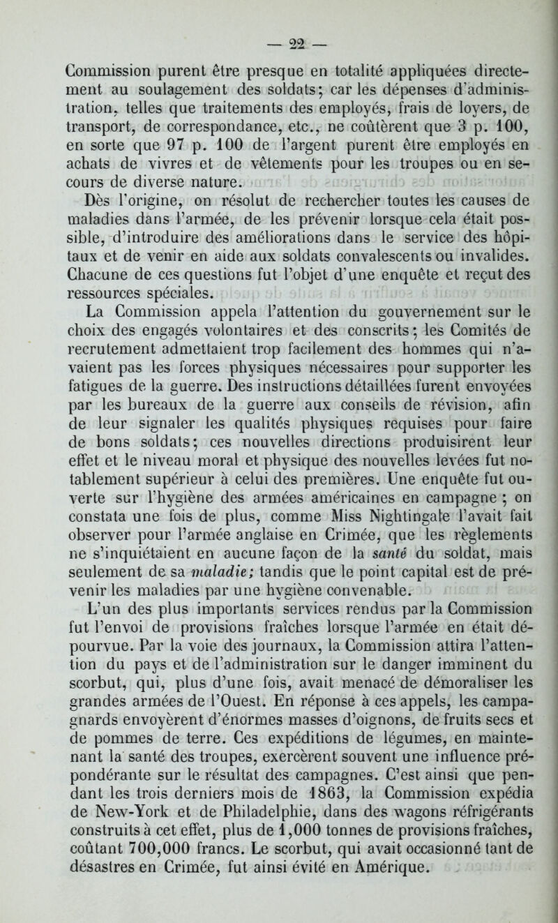 Commission purent être presque en totalité appliquées directe- ment au soulagement des soldats; caries dépenses d’adminis- tration. telles que traitements des employés, frais de loyers, de transport, de correspondance, etc., ne coûtèrent que 3 p. 100, en sorte que 97 p. 100 de l’argent purent être employés en achats de vivres et de vêtements pour les troupes ou en se- cours de diverse nature. Dès l’origine, on résolut de rechercher toutes les causes de maladies dans l’armée, de les prévenir lorsque cela était pos- sible, d’introduire des améliorations dans le service des hôpi- taux et de venir en aide aux soldats convalescents ou invalides. Chacune de ces questions fut l’objet d’une enquête et reçut des ressources spéciales. La Commission appela l’attention du gouvernement sur le choix des engagés volontaires et des conscrits ; les Comités de recrutement admettaient trop facilement des hommes qui n’a- vaient pas les forces physiques nécessaires pour supporter les fatigues de la guerre. Des instructions détaillées furent envoyées par les bureaux de la guerre aux conseils de révision, afin de leur signaler les qualités physiques requises pour faire de bons soldats; ces nouvelles directions produisirent leur effet et le niveau moral et physique des nouvelles levées fut no- tablement supérieur à celui des premières. Une enquête fut ou- verte sur l’hygiène des armées américaines en campagne ; on constata une fois de plus, comme Miss Nightingale l’avait fait observer pour l’armée anglaise en Crimée, que les règlements ne s’inquiétaient en aucune façon de la santé du soldat, mais seulement de sa maladie; tandis que le point capital est de pré- venir les maladies par une hygiène convenable. L’un des plus importants services rendus par la Commission fut l’envoi de provisions fraîches lorsque l’armée en était dé- pourvue. Par la voie des journaux, la Commission attira l’atten- tion du pays et de l’administration sur le danger imminent du scorbut, qui, plus d’une fois, avait menacé de démoraliser les grandes armées de l’Ouest. En réponse à ces appels, les campa- gnards envoyèrent d’énormes masses d’oignons, de fruits secs et de pommes de terre. Ces expéditions de légumes, en mainte- nant la santé des troupes, exercèrent souvent une influence pré- pondérante sur le résultat des campagnes. C’est ainsi que pen- dant les trois derniers mois de 1863, la Commission expédia de New-York et de Philadelphie, dans des wagons réfrigérants construits à cet effet, plus de 1,000 tonnes de provisions fraîches, coûtant 700,000 francs. Le scorbut, qui avait occasionné tant de désastres en Crimée, fut ainsi évité en Amérique.