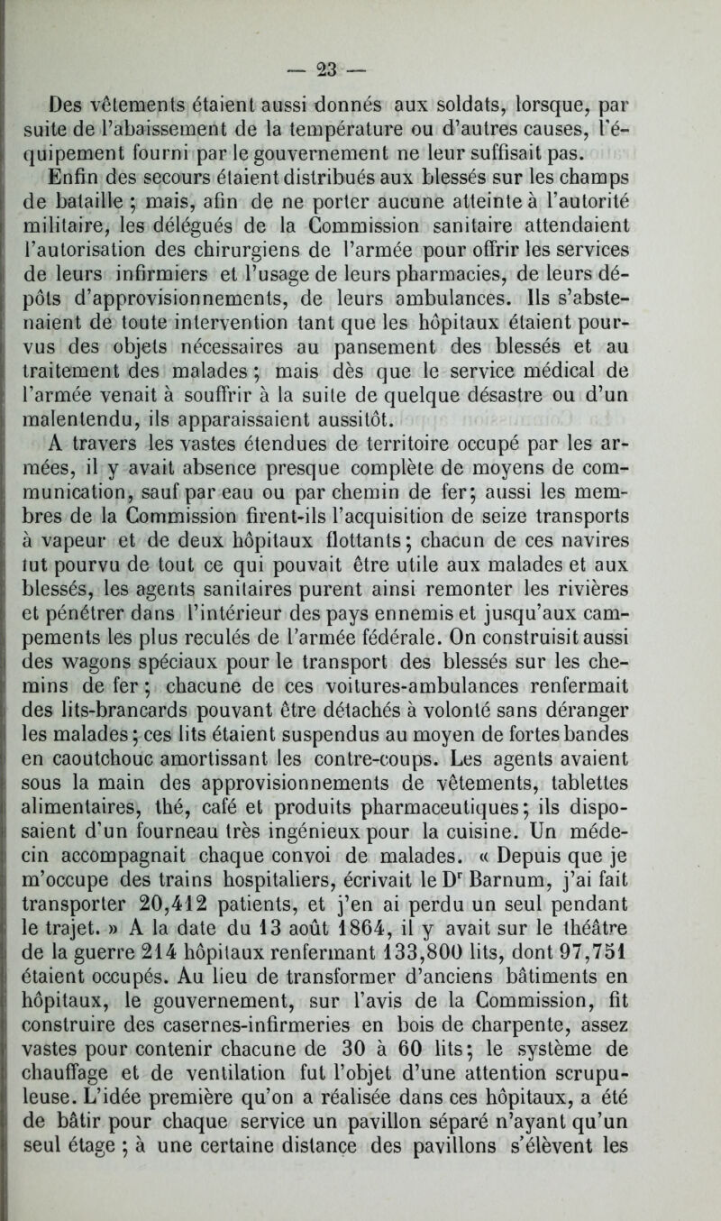 Des vêtements étaient aussi donnés aux soldats, lorsque, par suite de rabaissement de la température ou d’autres causes, l'é- quipement fourni par le gouvernement ne leur suffisait pas. Enfin des secours étaient distribués aux blessés sur les champs de bataille ; mais, afin de ne porter aucune atteinte à l’autorité militaire, les délégués de la Commission sanitaire attendaient l’autorisation des chirurgiens de l’armée pour offrir les services de leurs infirmiers et l’usage de leurs pharmacies, de leurs dé- pôts d’approvisionnements, de leurs ambulances. Ils s’abste- naient de toute intervention tant que les hôpitaux étaient pour- vus des objets nécessaires au pansement des blessés et au traitement des malades ; mais dès que le service médical de l’armée venait à souffrir à la suite de quelque désastre ou d’un malentendu, ils apparaissaient aussitôt. A travers les vastes étendues de territoire occupé par les ar- mées, il y avait absence presque complète de moyens de com- munication, sauf par eau ou parchemin de fer; aussi les mem- bres de la Commission firent-ils l’acquisition de seize transports à vapeur et de deux hôpitaux flottants; chacun de ces navires tut pourvu de tout ce qui pouvait être utile aux malades et aux blessés, les agents sanitaires purent ainsi remonter les rivières et pénétrer dans l’intérieur des pays ennemis et jusqu’aux cam- pements les plus reculés de l’armée fédérale. On construisit aussi des wagons spéciaux pour le transport, des blessés sur les che- mins de fer ; chacune de ces voitures-ambulances renfermait des lits-brancards pouvant être détachés à volonté sans déranger les malades; ces lits étaient suspendus au moyen de fortes bandes en caoutchouc amortissant les contre-coups. Les agents avaient sous la main des approvisionnements de vêtements, tablettes alimentaires, thé, café et produits pharmaceutiques; ils dispo- saient d’un fourneau très ingénieux pour la cuisine. Un méde- cin accompagnait chaque convoi de malades. « Depuis que je m’occupe des trains hospitaliers, écrivait leDr Barnum, j’ai fait transporter 20,412 patients, et j’en ai perdu un seul pendant le trajet. » A la date du 13 août 1864, il y avait sur le théâtre de la guerre 214 hôpitaux renfermant 133,800 lits, dont 97,751 étaient occupés. Au lieu de transformer d’anciens bâtiments en hôpitaux, le gouvernement, sur l’avis de la Commission, fit construire des casernes-infirmeries en bois de charpente, assez vastes pour contenir chacune de 30 à 60 lits; le système de chauffage et de ventilation fut l’objet d’une attention scrupu- leuse. L’idée première qu’on a réalisée dans ces hôpitaux, a été de bâtir pour chaque service un pavillon séparé n’ayant qu’un seul étage ; à une certaine distance des pavillons s’élèvent les