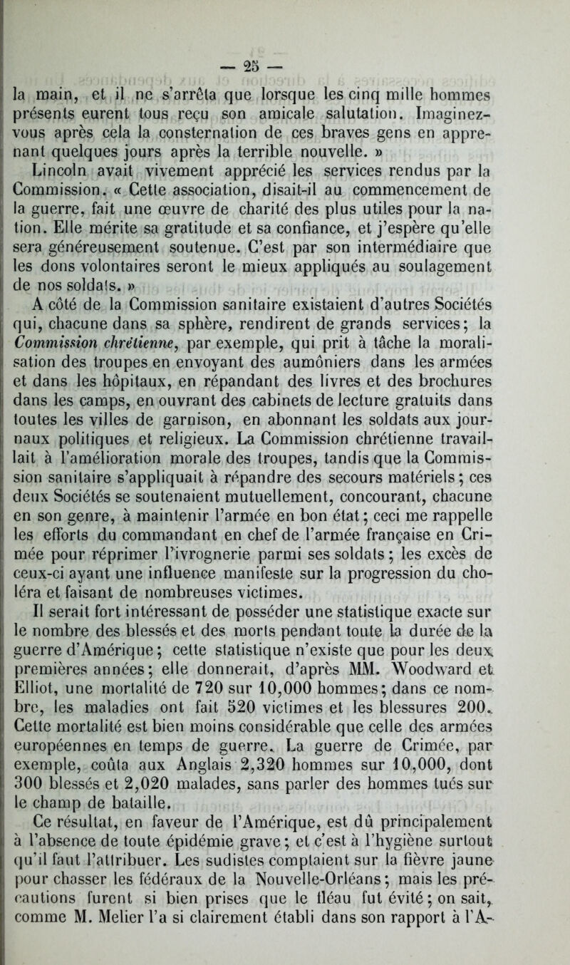 [ la main, et il ne s’arrêta que lorsque les cinq mille hommes présents eurent tous reçu son amicale salutation. Imaginez- vous après cela la consternation de ces braves gens en appre- i; nant quelques jours après la terrible nouvelle. » Lincoln avait vivement apprécié les services rendus par la Commission. « Cette association, disait-il au commencement de !a guerre, fait une œuvre de charité des plus utiles pour la na- tion. Elle mérite sa gratitude et sa confiance, et j’espère qu’elle | sera généreusement soutenue. C’est par son intermédiaire que les dons volontaires seront le mieux appliqués au soulagement de nos soldats. » A côté de la Commission sanitaire existaient d’autres Sociétés qui, chacune dans sa sphère, rendirent de grands services; la Commission chrétienne, par exemple, qui prit à tâche la morali- 1 sation des troupes en envoyant des aumôniers dans les armées et dans les hôpitaux, en répandant des livres et des brochures dans les camps, en ouvrant des cabinets de lecture gratuits dans toutes les villes de garnison, en abonnant les soldats aux jour- j naux politiques et religieux. La Commission chrétienne travail- lait à l’amélioration morale des troupes, tandis que la Commis- I sion sanitaire s’appliquait à répandre des secours matériels; ces deux Sociétés se soutenaient mutuellement, concourant, chacune ! en son genre, à maintenir l’armée en bon état; ceci me rappelle les efforts du commandant en chef de l’armée française en Cri- mée pour réprimer Pivrognerie parmi ses soldats ; les excès de I ceux-ci ayant une influence manifeste sur la progression du cho- léra et faisant de nombreuses victimes. Il serait fort intéressant de posséder une statistique exacte sur le nombre des blessés et des morts pendant toute la durée de la ; guerre d’Amérique ; cette statistique n’existe que pour les deux, premières années ; elle donnerait, d’après MM. Woodward et Elliot, une mortalité de 720 sur 10,000 hommes; dans ce nom- i bre, les maladies ont fait 520 victimes et les blessures 200.. Cette mortalité est bien moins considérable que celle des armées européennes en temps de guerre, La guerre de Crimée, par exemple, coûta aux Anglais 2,320 hommes sur 10,000, dont 300 blessés et 2,020 malades, sans parler des hommes tués sur le champ de bataille. Ce résultat, en faveur de l’Amérique, est dû principalement i à l’absence de toute épidémie grave; et c’est à l’hygiène surtout qu’il faut l’attribuer. Les sudistes comptaient sur la fièvre jaune pour chasser les fédéraux de la Nouvelle-Orléans; mais les pré- cautions furent si bien prises que le fléau fut évité; on sait,, comme M. Melier l’a si clairement établi dans son rapport à l’A-