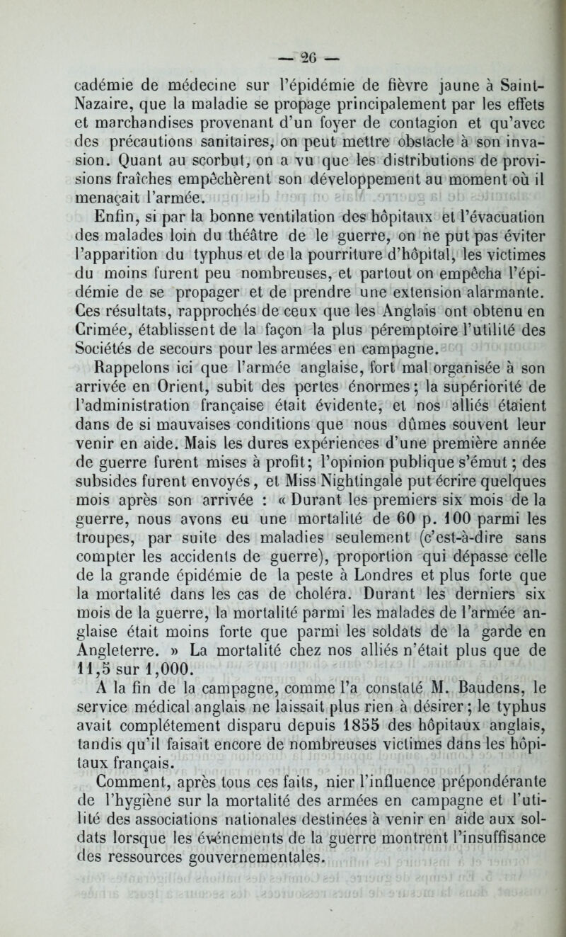 cadémie de médecine sur l’épidémie de fièvre jaune à Saint- Nazaire, que la maladie se propage principalement par les effets et marchandises provenant d’un foyer de contagion et qu’avec des précautions sanitaires, on peut mettre obslacle à son inva- sion. Quant au scorbut, on a vu que les distributions de provi- sions fraîches empêchèrent son développement au moment où il menaçait l’armée. Enfin, si par la bonne ventilation des hôpitaux et l’évacuation des malades loin du théâtre de le guerre, on ne put pas éviter l’apparition du typhus et de la pourriture d’hôpital, les victimes du moins furent peu nombreuses, et partout on empêcha l’épi- démie de se propager et de prendre une extension alarmante. Ces résultats, rapprochés de ceux que les Anglais ont obtenu en Crimée, établissent de la façon la plus péremptoire l’utilité des Sociétés de secours pour les armées en campagne. Rappelons ici que l’armée anglaise, fort mal organisée à son arrivée en Orient, subit des pertes énormes; la supériorité de l’administration française était évidente, et nos alliés étaient dans de si mauvaises conditions que nous dûmes souvent leur venir en aide. Mais les dures expériences d’une première année de guerre furent mises à profit; l’opinion publique s’émut ; des subsides furent envoyés, et Miss Nightingale put écrire quelques mois après son arrivée : « Durant les premiers six mois de la guerre, nous avons eu une mortalité de 60 p. 100 parmi les troupes, par suite des maladies seulement (c’est-à-dire sans compter les accidents de guerre), proportion qui dépasse celle de la grande épidémie de la peste à Londres et plus forte que la mortalité dans les cas de choléra. Durant les derniers six mois de la guerre, la mortalité parmi les malades de l’armée an- glaise était moins forte que parmi les soldats de la garde en Angleterre. » La mortalité chez nos alliés n’était plus que de 11,5 sur 1,000. A la fin de la campagne, comme l’a constaté M. Baudens, le service médical anglais ne laissait plus rien à désirer ; le typhus avait complètement disparu depuis 1855 des hôpitaux anglais, tandis qu’il faisait encore de nombreuses victimes dans les hôpi- taux français. Comment, après tous ces faits, nier l’influence prépondérante de l’hygiène sur la mortalité des armées en campagne et l’uti- lité des associations nationales destinées à venir en aide aux sol- dats lorsque les événements de la guerre montrent l’insuffisance des ressources gouvernementales.