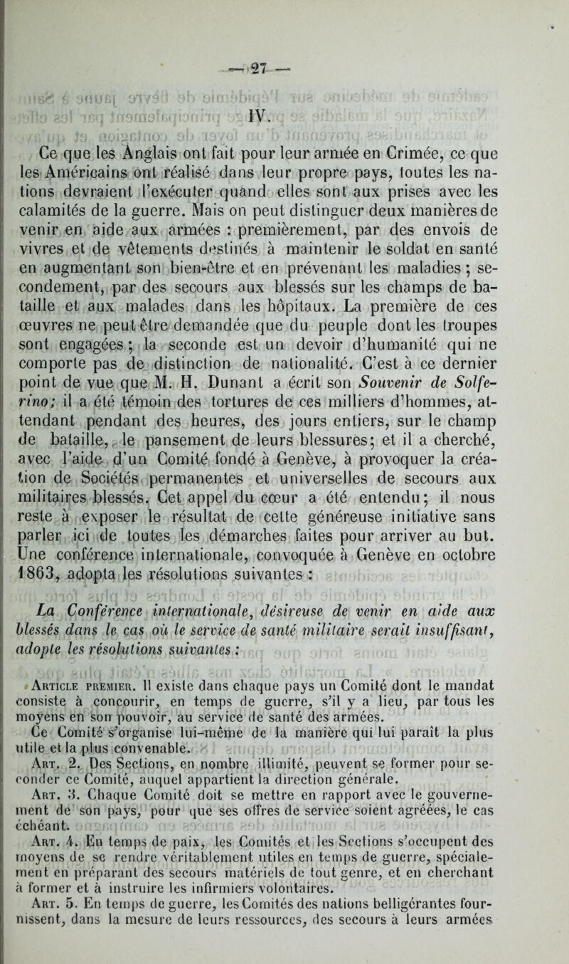 IV. Ce que les Anglais ont fait pour leur armée en Crimée, ce que les Américains ont réalisé dans leur propre pays, toutes les na- tions devraient l’exécuter quand elles sont aux prises avec les calamités de la guerre. Mais on peut distinguer deux manières de venir en aide aux armées : premièrement, par des envois de vivres et de vêtements destinés à maintenir le soldat en santé en augmentant son bien-être et en prévenant les maladies ; se- condement, par des secours aux blessés sur les champs de ba- taille et aux malades dans les hôpitaux. La première de ces œuvres ne peut être demandée que du peuple dont les troupes sont engagées; la seconde est un devoir d’humanité qui ne comporte pas de distinction de nationalité. C’est à ce dernier point de vue que M. H. Dunant a écrit son Souvenir de Solfe- rino; il a été témoin des tortures de ces milliers d’hommes, at- tendant pendant des heures, des jours entiers, sur le champ de bataille, le pansement de leurs blessures; et il a cherché, avec l’aide d’un Comité fondé à Genève, à provoquer la créa- tion de Sociétés permanentes et universelles de secours aux militaires blessés. Cet appel du cœur a été entendu; il nous reste à exposer le résultat de cette généreuse initiative sans parler ici de toutes les démarches faites pour arriver au but. Une conférence internationale, convoquée à Genève en octobre 1863, adopta les résolutions suivantes : La Conférence internationale, désireuse de venir en aide aux blessés dans le cas où le service de santé militaire serait insuffisant, adopte les résolutions suivantes : Article premier. 11 existe dans chaque pays lin Comité dont le mandat consiste à concourir, en temps de guerre, s'il y a lieu, par tous les moyens en son pouvoir, au service de santé des armées. Ce Comité s'organise lui-même de la manière qui lui paraît lapins utile et la plus convenable. Art. 2. Des Sections, en nombre illimité, peuvent se former pour se- conder ce Comité, auquel appartient la direction générale. Art. ÎJ. Chaque Comité doit se mettre en rapport avec le gouverne- ment de son pays, pour que ses offres de service soient agréées, le cas échéant. Art. A. En temps de paix, les Comités et les Sections s'occupent des moyens de se rendre véritablement utiles en temps de guerre, spéciale- ment en préparant des secours matériels de tout genre, et en cherchant à former et à instruire les infirmiers volontaires. Art. 5. En temps de guerre, les Comités des nations belligérantes four- nissent, dans la mesure de leurs ressources, des secours à leurs armées