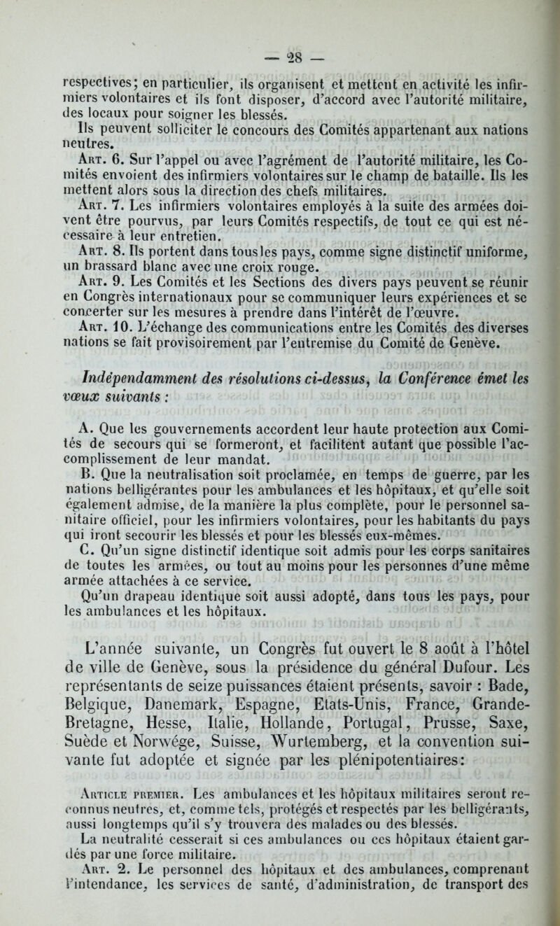 respectives; en particulier, ils organisent et mettent en activité les infir- miers volontaires et ils font disposer, d'accord avec l’autorité militaire, des locaux pour soigner les blessés. lis peuvent solliciter le concours des Comités appartenant aux nations neutres. Art. 6. Sur l’appel ou avec l’agrément de l’autorité militaire, les Co- mités envoient des infirmiers volontaires sur le champ de bataille. Ils les mettent alors sous la direction des chefs militaires. Art. 7. Les infirmiers volontaires employés à la suite des armées doi- vent être pourvus, par leurs Comités respectifs, de tout ce qui est né- cessaire à leur entretien. Art. 8. Ils portent dans tous les pays, comme signe distinctif uniforme, un brassard blanc avec une croix rouge. Art. 9. Les Comités et les Sections des divers pays peuvent se réunir en Congrès internationaux pour se communiquer leurs expériences et se concerter sur les mesures à prendre dans l’intérêt de l’œuvre. Art. 10. L’échange des communications entre les Comités des diverses nations se fait provisoirement par l’entremise du Comité de Genève. Indépendamment des résolutions ci-dessus, la Conférence émet les vœux suivants : A. Que les gouvernements accordent leur haute protection aux Comi- tés de secours qui se formeront, et facilitent autant que possible l’ac- complissement de leur mandat. B. Que la neutralisation soit proclamée, en temps de guerre, par les nations belligérantes pour les ambulances et les hôpitaux, et qu’elle soit également admise, de la manière la plus complète, pour le personnel sa- nitaire officiel, pour les infirmiers volontaires, pour les habitants du pays qui iront secourir les blessés et pour les blessés eux-mêmes. C. Qu’un signe distinctif identique soit admis pour les corps sanitaires de toutes les armées, ou tout au moins pour les personnes d’une même armée attachées à ce service. Qu’un drapeau identique soit aussi adopté, dans tous les pays, pour les ambulances et les hôpitaux. L’année suivante, un Congrès fut ouvert le 8 août à l’hôtel de ville de Genève, sous la présidence du général Dufour. Les représentants de seize puissances étaient présents, savoir : Bade, Belgique, Danemark, Espagne, Etats-Unis, France, Grande- Bretagne, Hesse, Italie, Hollande, Portugal, Prusse, Saxe, Suède et Norwége, Suisse, Wurtemberg, et la convention sui- vante fut adoptée et signée par les plénipotentiaires: Article premier. Les ambulances et les hôpitaux militaires seront re- connus neutres, et, comme tels, protégés et respectés par les belligérants, aussi longtemps qu’il s’y trouvera des malades ou des blessés. La neutralité cesserait si ces ambulances ou ces hôpitaux étaient gar- dés par une force militaire. Art. 2. Le personnel des hôpitaux et des ambulances, comprenant l’intendance, les services de santé, d’administration, de transport des