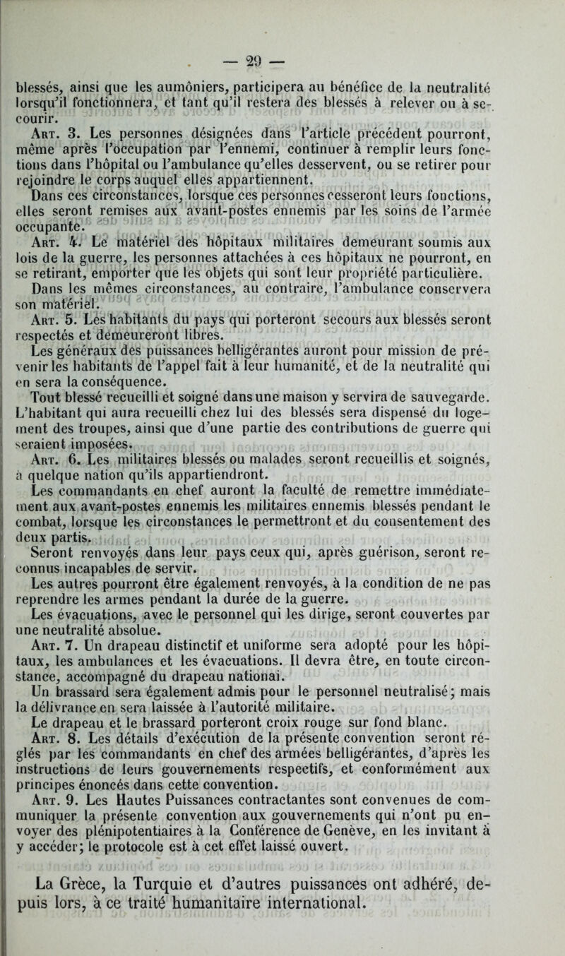 blessés, ainsi que les aumôniers, participera au bénéfice de la neutralité lorsqu'il fonctionnera, et tant qu’il restera des blessés à relever ou à se- courir. Art. 3. Les personnes désignées dans l'article précédent pourront, même après l'occupation par l'ennemi, continuer à remplir leurs fonc- tions dans l'hôpital ou l'ambulance qu'elles desservent, ou se retirer pour rejoindre le corps auquel elles appartiennent. Dans ces circonstances, lorsque ces personnes cesseront leurs fonctions, I elles seront remises aux avant-postes ennemis par les soins de l'armée occupante. Art. 4. Le matériel des hôpitaux militaires demeurant soumis aux lois de la guerre, les personnes attachées à ces hôpitaux ne pourront, en j se retirant, emporter que les objets qui sont leur propriété particulière. Dans les mêmes circonstances, au contraire, l'ambulance conservera son matériel. Art. 5. Les habitants du pays qui porteront secours aux blessés seront respectés et demeureront libres. Les généraux des puissances belligérantes auront pour mission de pré- venir les habitants de l'appel fait à leur humanité, et de la neutralité qui en sera la conséquence. Tout blessé recueilli et soigné dans une maison y servira de sauvegarde. L’habitant qui aura recueilli chez lui des blessés sera dispensé du loge- ment des troupes, ainsi que d'une partie des contributions de guerre qui seraient imposées. Art. 6. Les militaires blessés ou malades seront recueillis et soignés, à quelque nation qu’ils appartiendront. Les commandants en chef auront la faculté de remettre immédiate- ment aux avant-postes ennemis les militaires ennemis blessés pendant le combat, lorsque les circonstances le permettront et du consentement des deux partis. Seront renvoyés dans leur pays ceux qui, après guérison, seront re- connus incapables de servir. Les autres pourront être également renvoyés, à la condition de ne pas reprendre les armes pendant la durée de la guerre. Les évacuations, avec le personnel qui les dirige, seront couvertes par une neutralité absolue. Art. 7. Un drapeau distinctif et uniforme sera adopté pour les hôpi- taux, les ambulances et les évacuations. Il devra être, en toute circon- stance, accompagné du drapeau nationai. Un brassard sera également admis pour le personnel neutralisé; mais la délivrance en sera laissée à l’autorité militaire. Le drapeau et le brassard porteront croix rouge sur fond blanc. Art. 8. Les détails d'exécution de la présente convention seront ré- glés par les commandants en chef des armées belligérantes, d’après les instructions de leurs gouvernements respectifs, et conformément aux principes énoncés dans cette convention. Art. 9. Les Hautes Puissances contractantes sont convenues de com- muniquer la présente convention aux gouvernements qui n'ont pu en- voyer des plénipotentiaires à la Conférence de Genève, en les invitant â y accéder; le protocole est à cet effet laissé ouvert. La Grèce, la Turquie et d’autres puissances ont adhéré, de- puis lors, à ce traité humanitaire international.