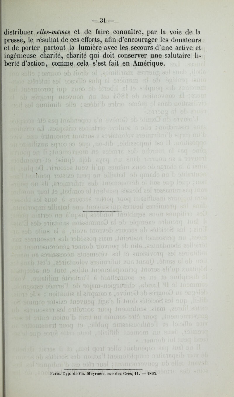 distribuer elles-mêmes et de faire connaître, par la voie de la presse, le résultat de ces efforts, afin d’encourager les donateurs et de porter partout la lumière avec les secours d’une active et ingénieuse charité, charité qui doit conserver une salutaire li- berté d’action, comme cela s’est fait en Amérique. Paris. Typ. de Ch. Meyrueis, rue des Grès, 11. — 1865.