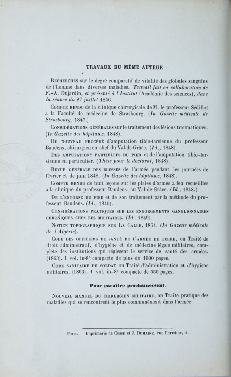 TRAVAUX DU MÊME AUTEUR : Recherches sur le degré comparatif de vitalité des globules sanguins de l’homme dans diverses maladies. Travail fait en collaboration de F.-A. Dujardin, et présenté à l'Institut (Académie des sciences), dans la-séance du 27 juillet 1846. Compte rendu de la clinique chirurgicale de M. le professeur Sédillot à la Faculté de médecine de Strasbourg. [In Gazette médicale de Strasbourg, 1847.) Considérations générales sur le traitement des lésions traumatiques. (In Gazette des hôpitaux, 1848). Du nouveau procédé d’amputation tibio-tarsienne du professeur Baudens, chirurgien en chef du Val-de-Grâce. (ld., 1848). Des amputations partielles du pied et de l’amputation tibio-tar- sienne en particulier. (Thèse pour le doctorat, 1848). Revue générale des blessés de l’armée pendant les journées de février et de juin 1848. (In Gazette des hôpitaux, 1848). Compte rendu de huit leçons sur les plaies d’armes à feu recueillies h la clinique du professeur Baudens, au Val-de-Grâce. (Id., 1848.) De l’entorse du pied et de son traitement par la méthode du pro- fesseur Baudens. (ld., 1849). Considérations pratiques sur les engorgements ganglionnaires CHRONIQUES CHEZ LES MILITAIRES. (Id. 1849). Notice topographique sur La Calle, 1854. (In Gazette médicale de l'Algérie). Code des officiers de santé de l’armée de terre, ou Traité de droit administratif, d’hygiène et de médecine légale militaires, com- plété des institutions qui régissent le service de santé des armées. (1863). 1 vol. in-8° compacte de plus de 1000 pages. Code sanitaire du soldat ou Traité d’administration et d’hygiène militaires. (1863). 1 vol. in-8° compacte de 550 pages. Pour paraître prochainement. Nouveau manuel du chirurgien militaire, ou Traité pratique des maladies qui se rencontrent le plus communément dans l’armée. Paris. _ Imprimerie de Cosse et J. Dumaine, rue Christine, 2