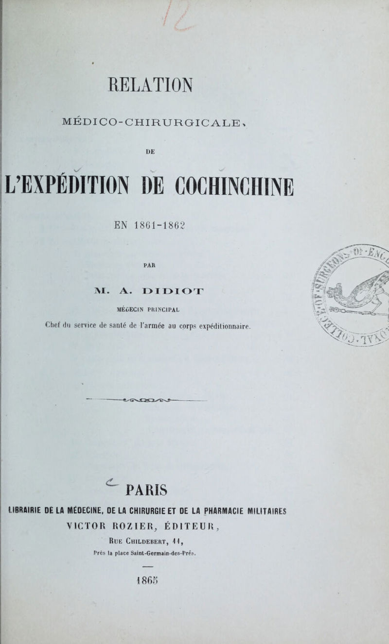 MÉDICO-CHIRURGICALE, L’EXPÉDITION DE COCHINCIIINE PAR M. A. D IDIOT MÉDECIN PRINCIPAL Chef du service de santé de l’armée au corps expéditionnaire. PARIS LIBRAIRIE DELA MÉDECINE, DELA CHIRURGIE ET DE LA PHARMACIE MILITAIRES VICTOR ROZIER, ÉDITEUR, Rue Childebert, 11, Près la place Saint-Germain-des-Prés,