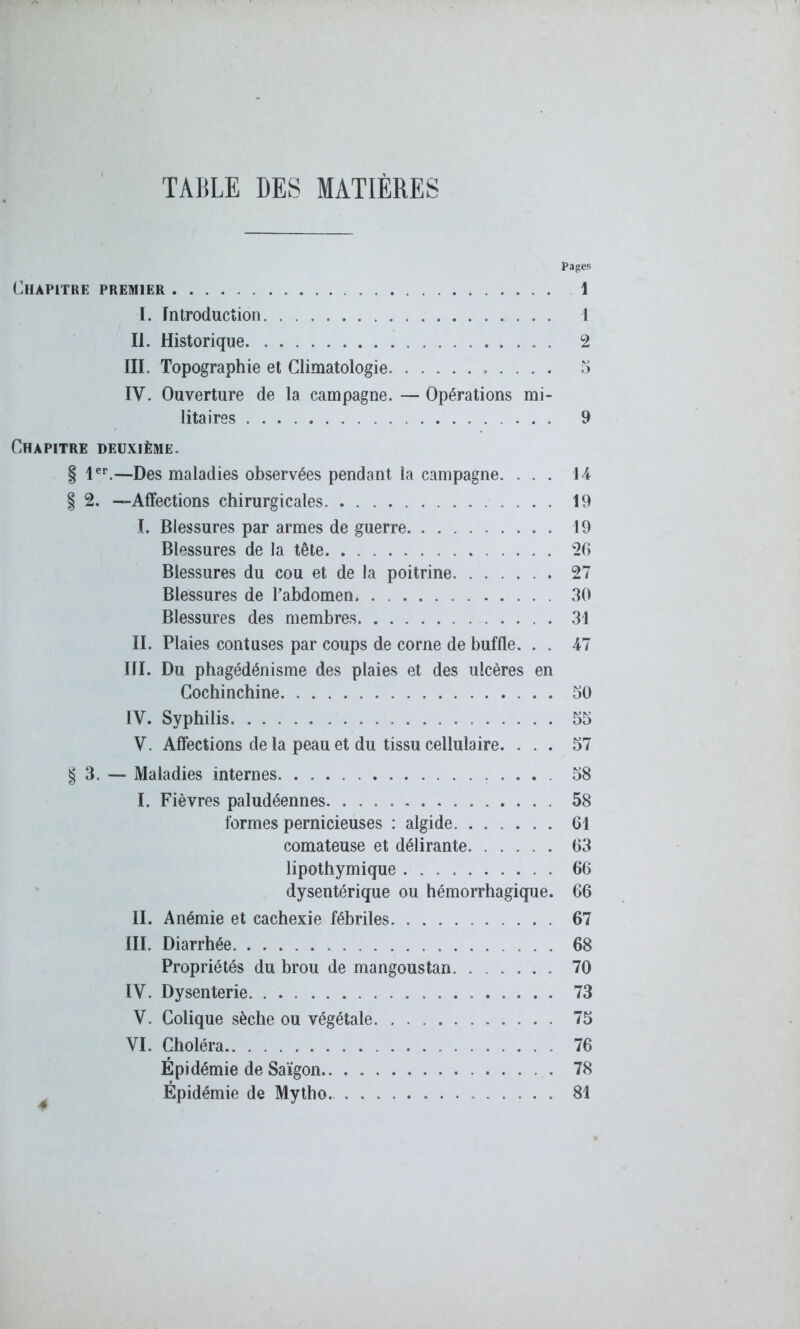 TABLE DES MATIÈRES Pages Chapitre premier . . . . 1 I. Introduction I II. Historique 2 III. Topographie et Climatologie 5 IV. Ouverture de la campagne. — Opérations mi- litaires 9 Chapitre deuxième. § 1er.—Des maladies observées pendant la campagne. ... 14 § 2. —Affections chirurgicales 19 I. Blessures par armes de guerre 19 Blessures de la tête 26 Blessures du cou et de la poitrine 27 Blessures de l’abdomen 30 Blessures des membres 31 II. Plaies contuses par coups de corne de buffle. . . 47 III. Du phagédénisme des plaies et des ulcères en Cochinchine 50 IV. Syphilis 55 V. Affections de la peau et du tissu cellulaire. ... 57 § 3. — Maladies internes. . 58 I. Fièvres paludéennes 58 formes pernicieuses : algide 61 comateuse et délirante 63 lipothymique 66 dysentérique ou hémorrhagique. 66 II. Anémie et cachexie fébriles 67 III. Diarrhée 68 Propriétés du brou de mangoustan 70 IV. Dysenterie 73 Y. Colique sèche ou végétale. 75 YI. Choléra 76 Épidémie de Saigon 78 Épidémie de Mytho.. 81
