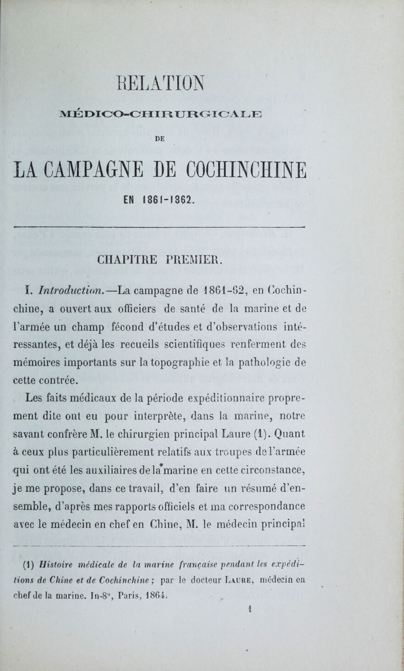 MÉDICO-CHIRURGICALE DE LA CAMPAGNE DE COCHINCHINE EN 1861-1862. CHAPITRE PREMIER. I. Introduction.—La campagne de 1861-62, en Cochin- chine, a ouvert aux officiers de santé de la marine et de l’armée un champ fécond d’études et d’observations inté- ressantes, et déjà les recueils scientifiques renferment des mémoires importants sur la topographie et la pathologie de cette contrée. Les faits médicaux de la période expéditionnaire propre- ment dite ont eu pour interprète, dans la marine, notre savant confrère M. le chirurgien principal Laure (1). Quant à ceux plus particulièrement relatifs aux troupes de l’armée qui ont été les auxiliaires dela#marine en cette circonstance, je me propose, dans ce travail, d’en faire un résumé d’en- semble, d’après mes rapports officiels et ma correspondance avec le médecin en chef en Chine, M. le médecin principal (1) Histoire médicale de la marine française pendant les expédi- tions de Chine et de Cochinchine ; par le docteur Laure, médecin en chef de la marine. In-8'% Paris, 1864.