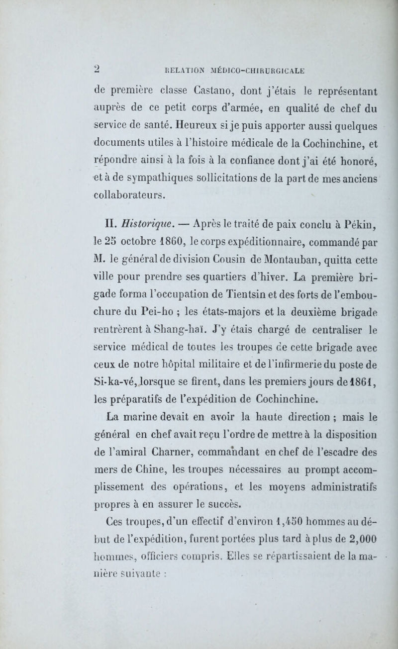 de première classe Castano, dont j’étais le représentant auprès de ce petit corps d’armée, en qualité de chef du service de santé. Heureux si je puis apporter aussi quelques documents utiles à l’histoire médicale de la Gochinchine, et répondre ainsi à la fois à la confiance dont j’ai été honoré, et à de sympathiques sollicitations de la part de mes anciens collaborateurs. II. Historique. — Après le traité de paix conclu à Pékin, le 25 octobre 1860, le corps expéditionnaire, commandé par M. le général de division Cousin de Montauban, quitta cette ville pour prendre ses quartiers d’hiver. La première bri- gade forma l’occupation de Tientsin et des forts de l’embou- chure du Pei-ho ; les états-majors et la deuxième brigade rentrèrent à Shang-haï. J’y étais chargé de centraliser le service médical de toutes les troupes de cette brigade avec ceux de notre hôpital militaire et de l'infirmerie du poste de Si-ka-vé, lorsque se firent, dans les premiers jours de 1861, les préparatifs de l’expédition de Cochinchine. La marine devait en avoir la haute direction ; mais le général en chef avait reçu l’ordre de mettre à la disposition de l’amiral Charner, commandant en chef de l’escadre des mers de Chine, les troupes nécessaires au prompt accom- plissement des opérations, et les moyens administratifs propres à en assurer le succès. Ces troupes, d’un effectif d’environ 1,450 hommes au dé- but de l’expédition, furent portées plus tard à plus de 2,000 hommes, officiers compris. Elles se répartissaient de la ma- nière suivante •
