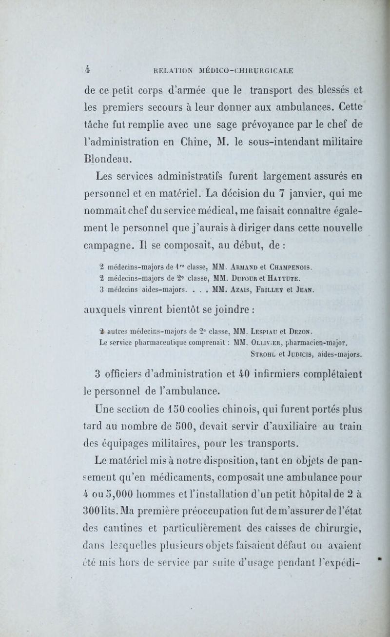 de ce petit corps d’armée que le transport des blessés et les premiers secours à leur donner aux ambulances. Cette tâche fut remplie avec une sage prévoyance par le chef de l’administration en Chine, M. le sous-intendant militaire Blondeau. Les services administratifs furent largement assurés en personnel et en matériel. La décision du 7 janvier, qui me nommait chef du service médical, me faisait connaître égale- ment le personnel que j’aurais à diriger dans cette nouvelle campagne. Il se composait, au début, de : 2 médecins-majors de \re classe, MM. Armand et Champenois. 2 médecins-majors de 2° classe, MM. Ddfour et Hattute. 3 médecins aides-majors. . . . MM. Azais, Frilley et Jean. auxquels vinrent bientôt se joindre : % autres médecins-majors de 2e classe, MM. Lespiau et Dezon. Le service pharmaceutique comprenait : MM. Olliv.er, pharmacien-major. Strohl et Judicis, aides-majors. 3 officiers d’administration et 40 infirmiers complétaient le personnel de l’ambulance. Une section de ISO coolies chinois, qui furent portés plus tard au nombre de 500, devait servir d’auxiliaire au train des équipages militaires, pour les transports. Le matériel mis à notre disposition, tant en objets de pan- sement qu’en médicaments, composait une ambulance pour 4 ou 5,000 hommes et l’installation d’un petit hôpital de 2 à 300lits. Ma première préoccupation fut de m’assurer de l’état des cantines et particulièrement des caisses de chirurgie, dans lesquelles plusieurs objets faisaient défaut ou avaient été mis hors de service par suite d’usage pendant l'expédi-