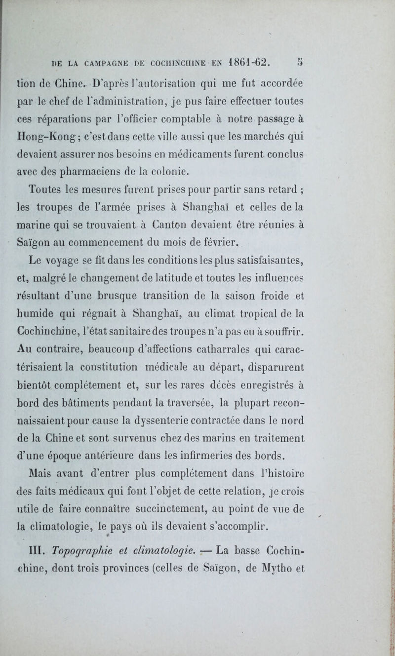 lion de Chine. D’après l’autorisation qui me fut accordée par le chef de l’administration, je pus faire effectuer toutes ces réparations par l’officier comptable à notre passage à Hong-Kong; c’est dans cette ville aussi que les marchés qui devaient assurer nos besoins en médicaments furent conclus avec des pharmaciens de la colonie. Toutes les mesures furent prises pour partir sans retard ; les troupes de l’armée prises à Shanghaï et celles de la marine qui se trouvaient à Canton devaient être réunies- à Saigon au commencement du mois de février. Le voyage se fit dans les conditions les plus satisfaisantes, et, malgré le changement de latitude et toutes les influences résultant d’une brusque transition de la saison froide et humide qui régnait à Shanghaï, au climat tropical de la Cochinchine, l’état sanitaire des troupes n’a pas eu à souffrir. Au contraire, beaucoup d’affections catharrales qui carac- térisaient la constitution médicale au départ, disparurent bientôt complètement et, sur les rares décès enregistrés à bord des bâtiments pendant la traversée, la plupart recon- naissaient pour cause la dyssenterie contractée dans le nord de la Chine et sont survenus chez des marins en traitement d’une époque antérieure dans les infirmeries des bords. Mais avant d’entrer plus complètement dans l’histoire des faits médicaux qui font l’objet de cette relation, je crois utile de faire connaître succinctement, au point de vue de la climatologie, le pays où ils devaient s’accomplir. III. Topographie et climatologie. — La basse Cochin- chine, dont trois provinces (celles de Saigon, de Mytho et