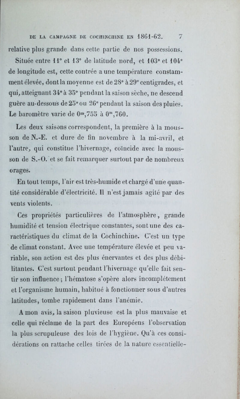 relative plus grande dans cette partie de nos possessions. Située entre 11° et 13° de latitude nord, et 103° et 104° de longitude est, cette contrée a une température constam- ment élevée, dont la moyenne est de 28° à 29° centigrades, et qui, atteignant 34° à 35° pendant la saison sèche, ne descend guère au-dessous de 25° ou 26° pendant la saison des pluies. Le baromètre varie de 0m,755 à 0m,760. Les deux saisons correspondent, la première à la mous- son de N.-E. et dure de fin novembre à la mi-avril, et l’autre, qui constitue l’hivernage, coïncide avec la mous- son de S.-O. et se fait remarquer surtout par de nombreux orages. En tout temps, l’air est très-humide et chargé d’une quan- tité considérable d’électricité. Il n’est jamais agité par des vents violents. Ces propriétés particulières de l’atmosphère, grande humidité et tension électrique constantes, sont une des ca- ractéristiques du climat de la Cochinchine. C’est un type de climat constant. Avec une température élevée et peu va- riable, son action est des plus énervantes et des plus débi- litantes. C’est surtout pendant Thivernage qu'elle fait sen- tir son influence ; l’hématose s’opère alors incomplètement et l’organisme humain, habitué à fonctionner sous d’autres latitudes, tombe rapidement dans l’anémie. A mon avis, la saison pluvieuse est la plus mauvaise et celle qui réclame de la part des Européens l’observation la plus scrupuleuse des lois de l’hygiène. Qu’à ces consi- dérations on rattache celles tirées de la nature essentielle-