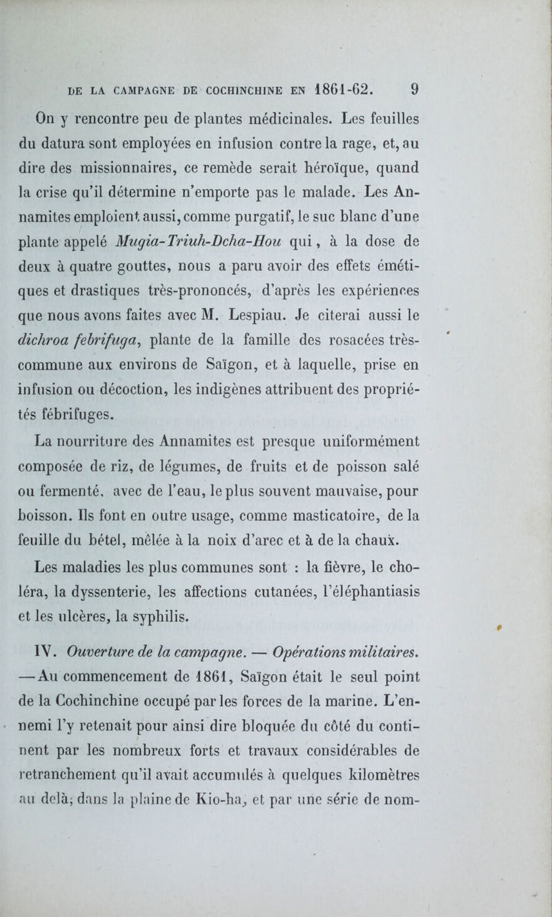 On y rencontre peu de plantes médicinales. Les feuilles du datura sont employées en infusion contre la rage, et, au dire des missionnaires, ce remède serait héroïque, quand la crise qu’il détermine n’emporte pas le malade. Les An- namites emploient aussi, comme purgatif, le suc blanc d’une plante appelé Mugia-Triuh-Lcha-Hou qui, à la dose de deux à quatre gouttes, nous a paru avoir des effets éméti- ques et drastiques très-prononcés, d’après les expériences que nous avons faites avec M. Lespiau. Je citerai aussi le dichroa febrifuga, plante de la famille des rosacées très- commune aux environs de Saigon, et à laquelle, prise en infusion ou décoction, les indigènes attribuent des proprié- tés fébrifuges. La nourriture des Annamites est presque uniformément composée de riz, de légumes, de fruits et de poisson salé ou fermenté, avec de l’eau, le plus souvent mauvaise, pour boisson. Ils font en outre usage, comme masticatoire, de la feuille du bétel, mêlée à la noix d’arec et à de la chaux. Les maladies les plus communes sont : la fièvre, le cho- léra, la dyssenterie, les affections cutanées, l’éléphantiasis et les ulcères, la syphilis. IY. Ouverture de la campagne. — Opérations militaires. — Au commencement de 1861, Saigon était le seul point de la Cochinchine occupé parles forces de la marine. L’en- nemi l’y retenait pour ainsi dire bloquée du côté du conti- nent par les nombreux forts et travaux considérables de retranchement qu’il avait accumulés à quelques kilomètres au delà; dans la plaine de Kio-ha, et par une série de nom-
