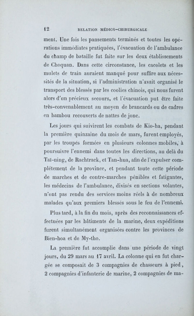 ment. Une fois les pansements terminés et toutes les opé- rations immédiates pratiquées, l’évacuation de l’ambulance du champ de bataille fut faite sur les deux établissements de Choquan. Dans cette circonstance, les cacolets et les mulets de train auraient manqué pour suffire aux néces- sités de la situation, si l’administration n’avait organisé le transport des blessés par les coolies chinois, qui nous furent alors d'un précieux secours, et l’évacuation put être faite très-convenablement au moyen de brancards ou de cadres en bambou recouverts de nattes de jonc. Les jours qui suivirent les combats de Kio-ha, pendant la première quinzaine du mois de mars, furent employés, par les troupes formées en plusieurs colonnes mobiles, à poursuivre l’ennemi dans toutes les directions, au delà du Taï-ning, de Rachtrack, et Tan-hua, afin de l’expulser com- plètement de la province, et pendant toute cette période de marches et de contre-marches pénibles et fatigantes, les médecins de l’ambulance, divisés en sections volantes, n’ont pas rendu des services moins réels à de nombreux malades qu’aux premiers blessés sous le feu de l’ennemi. Plus tard, à la fin du mois, après des reconnaissances ef- fectuées par les bâtiments de la marine, deux expéditions furent simultanément organisées contre les provinces de Bien-hoa et de My-tho. La première fut accomplie dans une période de vingt jours, du 29 mars au 17 avril. La colonne qui en fut char- gée se composait de 3 compagnies de chasseurs à pied, 2 compagnies d’infanterie de marine, 2 compagnies de ma-