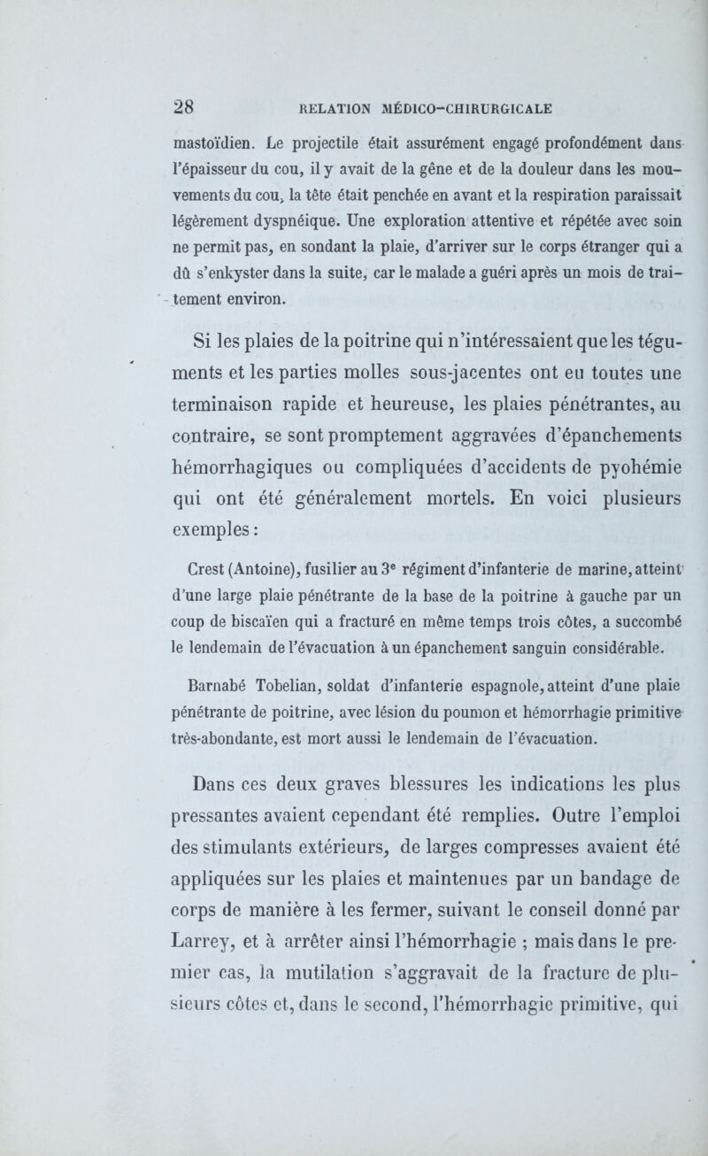 mastoïdien. Le projectile était assurément engagé profondément dans l’épaisseur du cou, il y avait de la gêne et de la douleur dans les mou- vements du cou, la tête était penchée en avant et la respiration paraissait légèrement dyspnéique. Une exploration attentive et répétée avec soin ne permit pas, en sondant la plaie, d’arriver sur le corps étranger qui a dû s’enkyster dans la suite, car le malade a guéri après un mois de trai- tement environ. Si les plaies de la poitrine qui n’intéressaient que les tégu- ments et les parties molles sous-jacentes ont eu toutes une terminaison rapide et heureuse, les plaies pénétrantes, au contraire, se sont promptement aggravées d’épanchements hémorrhagiques ou compliquées d’accidents de pyohémie qui ont été généralement mortels. En voici plusieurs exemples : Crest (Antoine), fusilier au 3e régiment d’infanterie de marine, atteint* d’une large plaie pénétrante de la base de la poitrine à gauche par un coup de biscaïen qui a fracturé en même temps trois côtes, a succombé le lendemain de l’évacuation à un épanchement sanguin considérable. Barnabé Tobelian, soldat d’infanterie espagnole, atteint d’une plaie pénétrante de poitrine, avec lésion du poumon et hémorrhagie primitive très-abondante, est mort aussi le lendemain de l’évacuation. Dans ces deux graves blessures les indications les plus pressantes avaient cependant été remplies. Outre l’emploi des stimulants extérieurs, de larges compresses avaient été appliquées sur les plaies et maintenues par un bandage de corps de manière à les fermer, suivant le conseil donné par Larrey, et à arrêter ainsi l’hémorrhagie ; mais dans le pre- mier cas, la mutilation s’aggravait de la fracture de plu- sieurs côtes et, dans le second, l’hémorrhagie primitive, qui