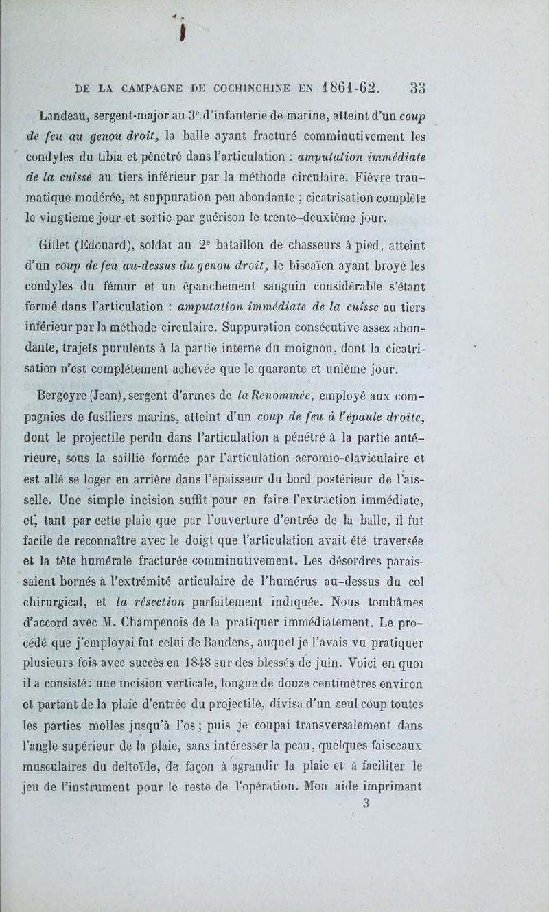» DE LA CAMPAGNE DE C0CH1NCH1NE EN 1861-62. 33 Landeau, sergent-major au 3e d’infanterie de marine, atteint d’un coup de feu au genou droit, la balle ayant fracturé comminutivement les condyles du tibia et pénétré dans l’articulation : amputation immédiate de la cuisse au tiers inférieur par la méthode circulaire. Fièvre trau- matique modérée, et suppuration peu abondante ; cicatrisation complète le vingtième jour et sortie par guérison le trente-deuxième jour. Gillet (Edouard), soldat au 2e bataillon de chasseurs à pied, atteint d’un coup de feu au-dessus du genou droit, le biscaïen ayant broyé les condyles du fémur et un épanchement sanguin considérable s’étant formé dans l’articulation : amputation immédiate de la cuisse au tiers inférieur par la méthode circulaire. Suppuration consécutive assez abon- dante, trajets purulents à la partie interne du moignon, dont la cicatri- sation n’est complètement achevée que le quarante et unième jour. Bergeyre (Jean), sergent d’armes de la Renommée, employé aux com- pagnies de fusiliers marins, atteint d’un coup de feu à Vépaule droite, dont le projectile perdu dans l’articulation a pénétré à la partie anté- rieure, sous la saillie formée par l’articulation acromio-clavicuîaire et est allé se loger en arrière dans l’épaisseur du bord postérieur de l’ais- selle. Une simple incision suffit pour en faire l’extraction immédiate, et) tant par cette plaie que par l’ouverture d’entrée de la balle, il fut facile de reconnaître avec le doigt que l’articulation avait été traversée et la tête humérale fracturée comminutivement. Les désordres parais- saient bornés à l’extrémité articulaire de l’humérus au-dessus du col chirurgical, et la résection parfaitement indiquée. Nous tombâmes d’accord avec M. Champenois de la pratiquer immédiatement. Le pro- cédé que j’employai fut celui de Baudens, auquel je l’avais vu pratiquer plusieurs fois avec succès en 1848 sur des blessés de juin. Voici en quoi il a consisté : une incision verticale, longue de douze centimètres environ et partant de la plaie d’entrée du projectile, divisa d’un seul coup toutes les parties molles jusqu’à l’os ; puis je coupai transversalement dans l’angle supérieur de la plaie, sans intéresser la peau, quelques faisceaux musculaires du deltoïde, de façon à agrandir la plaie et à faciliter le jeu de l’instrument pour le reste de l’opération. Mon aide imprimant 3