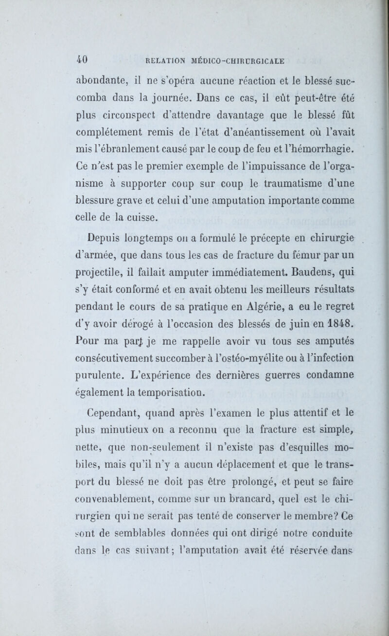 abondante, il ne s’opéra aucune réaction et, le blessé suc- comba dans la journée. Dans ce cas, il eût peut-être été plus circonspect d’attendre davantage que le blessé fût complètement remis de l’état d’anéantissement où l’avait mis l’ébranlement causé par le coup de feu et l’hémorrhagie. Ge n'est pas le premier exemple de l’impuissance de l’orga- nisme à supporter coup sur coup le traumatisme d’une blessure grave et celui d’une amputation importante comme celle de la cuisse. Depuis longtemps on a formulé le précepte en chirurgie d’armée, que dans tous les cas de fracture du fémur par un projectile, il fallait amputer immédiatement. Baudens, qui s’y était conformé et en avait obtenu les meilleurs résultats pendant le cours de sa pratique en Algérie, a eu le regret d’y avoir dérogé à l’occasion des blessés de juin en 1848. Pour ma par/, je me rappelle avoir vu tous ses amputés consécutivement succomber à l’ostéo-myélite ou à l'infection purulente. L’expérience des dernières guerres condamne également la temporisation. Cependant, quand après l’examen le plus attentif et le plus minutieux on a reconnu que la fracture est simple, nette, que non-seulement il n’existe pas d’esquilles mo- biles, mais qu’il n’y a aucun déplacement et que le trans- port du blessé ne doit pas être prolongé, et peut se faire convenablement, comme sur un brancard, quel est le chi- rurgien qui ne serait pas tenté de conserver le membre? Ce sont de semblables données qui ont dirigé notre conduite dans le cas suivant ; l’amputation avait été réservée dans