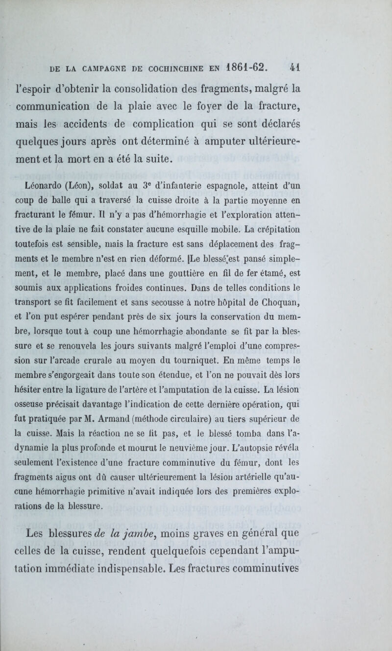 l’espoir d’obtenir la consolidation des fragments, malgré la communication de la plaie avec le foyer de la fracture, mais les accidents de complication qui se sont déclarés quelques jours après ont déterminé à amputer ultérieure- ment et la mort en a été la suite. Leonardo (Léon), soldat au 3e d’infanterie espagnole, atteint d’un coup de balle qui a traversé la cuisse droite à la partie moyenne en fracturant le fémur. Il n’y a pas d’hémorrhagie et l’exploration atten- tive de la plaie ne fait constater aucune esquille mobile. La crépitation toutefois est sensible, mais la fracture est sans déplacement des frag- ments et le membre n’est en rien déformé. |Le blessé“est pansé simple- ment, et le membre, placé dans une gouttière en fil de fer étamé, est soumis aux applications froides continues. Dans de telles conditions le transport se fit facilement et sans secousse à notre hôpital de Ghoquan, et l’on put espérer pendant près de six jours la conservation du mem- bre, lorsque tout à coup une hémorrhagie abondante se fit par la bles- sure et se renouvela les jours suivants malgré l’emploi d’une compres- sion sur l’arcade crurale au moyen du tourniquet. En même temps le membre s’engorgeait dans toute son étendue, et l’on ne pouvait dès lors hésiter entre la ligature de l’artère et l’amputation de la cuisse. La lésion osseuse précisait davantage l’indication de cette dernière opération, qui fut pratiquée par M. Armand (méthode circulaire) au tiers supérieur de la cuisse. Mais la réaction ne se fit pas, et le blessé tomba dans l’a- dynamie la plus profonde et mourut le neuvième jour. L’autopsie révéla seulement l’existence d’une fracture comminutive du fémur, dont les fragments aigus ont dû causer ultérieurement la lésion artérielle qu’au- cune hémorrhagie primitive n’avait indiquée lors des premières explo- rations de la blessure. Les blessures de la jambe, moins graves en général que celles de la cuisse, rendent quelquefois cependant l’ampu- tation immédiate indispensable. Les fractures comminutives