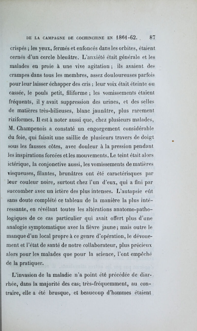 crispés ; les yeux, fermés et enfoncés dans les orbites, étaient cernés d’un cercle bleuâtre. L’anxiété était générale et les malades en proie à une vive agitation ; ils avaient des crampes dans tous les membres, assez douloureuses parfois pour leur laisser échapper des cris ; leur voix était éteinte ou cassée, le pouls petit, filiforme ; les vomissements étaient fréquents, il y avait suppression des urines, et des selles de matières très-bilieuses, blanc jaunâtre, plus rarement riziformes. Il est à noter aussi que, chez plusieurs malades, M. Champenois a constaté un engorgement considérable du foie, qui faisait une saillie de plusieurs travers de doigt sous les fausses côtes, avec douleur à la pression pendant les inspirations forcées et les mouvements. Le teint était alors ictérique, la conjonctive aussi, les vomissements de matières visqueuses, filantes, brunâtres ont été caractérisques par leur couleur noire, surtout chez l’un d’eux, qui a fini par succomber avec un ictère des plus intenses. L’autopsie eût sans doute complété ce tableau de la manière la plus inté- ressante, en révélant toutes les altérations anatomo-patho- logiques de ce cas particulier qui avait offert plus d’une analogie symptomatique avec la fièvre jaune ; mais outre le manque d’un local propre à ce genre d’opération, le dévoue- ment et l’état de santé de notre collaborateur, plus précieux alors pour les malades que pour la science, l’ont empêché de la pratiquer. L’invasion de la maladie n’a point été précédée de diar- rhée, dans la majorité des cas; très-fréquemment, au con- traire, elle a été brusque, et beaucoup d’hommes étaient
