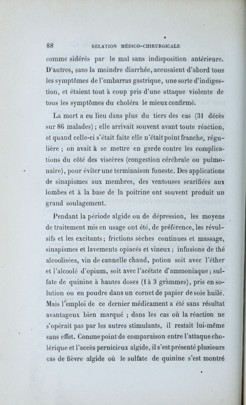 comme sidérés par le mal sans indisposition antérieure* D’autres, sans la moindre diarrhée, accusaient d’abord tous les symptômes de l’embarras gastrique, une sorte d’indiges- tion, et étaient tout à coup pris d’une attaque violente de tous les symptômes du choléra le mieux confirmé. La mort a eu lieu dans plus du tiers des cas (31 décès sur 86 malades) ; elle arrivait souvent avant toute réaction, et quand celle-ci s’était faite elle n’était point franche, régu-^ lière ; on avait à se mettre en garde contre les complica- tions du côté des viscères (congestion cérébrale ou pulmo- naire), pour éviter une terminaison funeste. Des applications de sinapismes aux membres, des ventouses scarifiées aux lombes et à la base de la poitrine ont souvent produit un grand soulagement. Pendant la période algide ou de dépression, les moyens de traitement mis en usage ont été, de préférence, les révul- sifs et les excitants ; frictions sèches continues et massage, sinapismes et lavements opiacés et vineux ; infusions de thé alcoolisées, vin de cannelle chaud, potion soit avec l’éther et l’alcoolé d’opium, soit avec l’acétate d’ammoniaque ; sul- fate de quinine à hautes doses (là 3 grammes), pris en so- lution ou en poudre dans un cornet de papier desoie huilé. Mais l’emploi de ce dernier médicament a été sans résultat avantageux bien marqué ; dans les cas où la réaction ne s’opérait pas par les autres stimulants, il restait lui-même sans effet. Comme point de comparaison entre l’attaque cho- lérique et l’accès pernicieux algide, il s’est présenté plusieurs cas de fièvre algide où le sulfate de quinine s’est montré