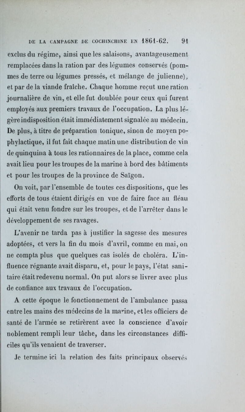 exclus du régime, ainsi que les salaisons, avantageusement remplacées dans la ration par des légumes conservés (pom- mes de terre ou légumes pressés, et mélange de julienne), et par de la viande fraîche. Chaque homme reçut une ration journalière de vin, et elle fut doublée pour ceux qui furent employés aux premiers travaux de l’occupation. La plus lé- gère indisposition était immédiatement signalée au médecin. De plus, à titre de préparation tonique, sinon de moyen po- phylactique, il fut fait chaque matin une distribution de vin de quinquina à tous les rationnaires de la place, comme cela avait lieu pour les troupes de la marine à bord des bâtiments et pour les troupes de la province de Saigon. On voit, par l’ensemble de toutes ces dispositions, que les efforts de tous étaient dirigés en vue de faire face au fléau qui était venu fondre sur les troupes, et de l’arrêter dans le J développement de ses ravages. L’avenir ne tarda pas à justifier la sagesse des mesures adoptées, et vers la fin du mois d’avril, comme en mai, on ne compta plus que quelques cas isolés de choléra. L’in- fluence régnante avait disparu, et, pour le pays, l’état sani- taire était redevenu normal. On put alors se livrer avec plus de confiance aux travaux de l’occupation. A cette époque le fonctionnement de l’ambulance passa entre les mains des médecins de la marine, et les officiers de santé de l’armée se retirèrent avec la conscience d’avoir | noblement rempli leur tâche, dans les circonstances diffi- ciles qu’ils venaient de traverser. Je termine ici la relation des faits principaux observés