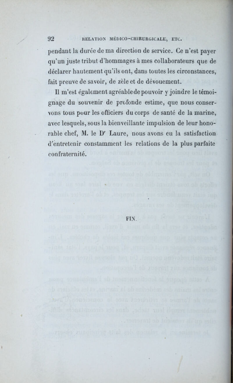 pendant la durée de ma direction de service. Ce n’est payer qu’un juste tribut d’hommages à mes collaborateurs que de déclarer hautement qu’ils ont, dans toutes les circonstances, fait preuve de savoir, de zèle et de dévouement. Il m’est également agréable de pouvoir y joindre le témoi- gnage du souvenir de profonde estime, que nous conser- vons tous pour les officiers du corps de santé de la marine, avec lesquels, sous la bienveillante impulsion de leur hono- rable chef, M. le Dr Laure, nous avons eu la satisfaction d’entretenir constamment les relations de la plus parfaite confraternité. FIN