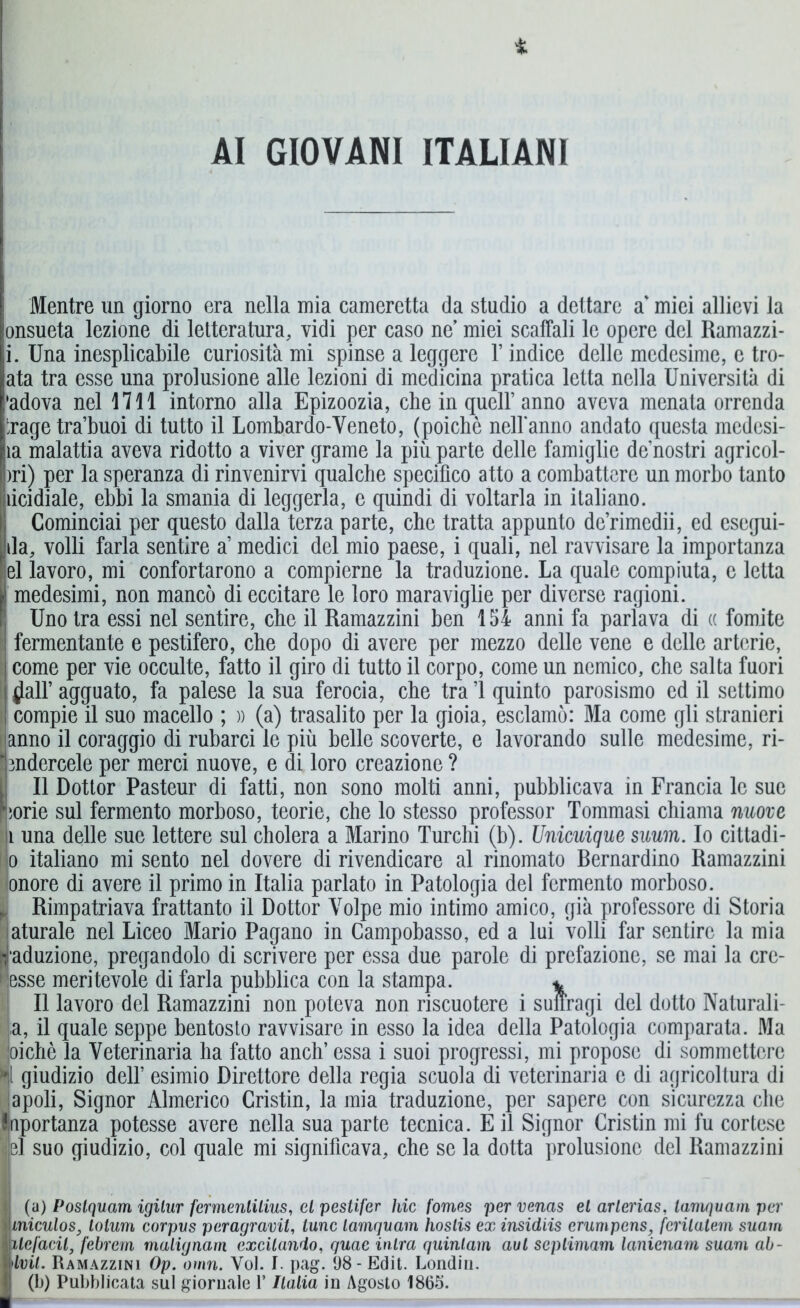 i AI GIOVANI ITALIANI Mentre un giorno era nella mia cameretta da studio a dettare a miei allievi la onsueta lezione di letteratura, vidi per caso ne’ miei scaffali le opere del Ramazzi- i. Una inesplicabile curiosità mi spinse a leggere l’indice delle medesime, e tro- ata tra esse una prolusione alle lezioni di medicina pratica letta nella Università di 'adova nel 1711 intorno alla Epizoozia, che in quell’anno aveva menata orrenda trage tra’buoi di tutto il Lombardo-Veneto, (poiché nell’anno andato questa medesi- ìa malattia aveva ridotto a viver grame la più parte delle famiglie de’nostri agricol- )ri) per la speranza di rinvenirvi qualche specifico atto a combattere un morbo tanto ficidiale, ebbi la smania di leggerla, e quindi di voltarla in italiano. I Cominciai per questo dalla terza parte, che tratta appunto de’rimedii, ed escgui- da, volli farla sentire a medici del mio paese, i quali, nel ravvisare la importanza el lavoro, mi confortarono a compierne la traduzione. La quale compiuta, e letta medesimi, non mancò di eccitare le loro maraviglie per diverse ragioni. Uno tra essi nel sentire, che il Ramazzini ben 154 anni fa parlava di « fomite fermentante e pestifero, che dopo di avere per mezzo delle vene e delle arterie, come per vie occulte, fatto il giro di tutto il corpo, come un nemico, che salta fuori $air agguato, fa palese la sua ferocia, che tra 1 quinto parosismo ed il settimo compie il suo macello ; » (a) trasalito per la gioia, esclamò: Ma come gli stranieri anno il coraggio di rubarci le più belle scoverte, e lavorando sulle medesime, ri- bndercele per merci nuove, e di loro creazione ? Il Dottor Pasteur di fatti, non sono molti anni, pubblicava in Francia le sue norie sul fermento morboso, teorie, che lo stesso professor Tommasi chiama nuove i una delle sue lettere sul cholera a Marino Turchi (b). Unicuique suum. Io cittadi- no italiano mi sento nel dovere di rivendicare al rinomato Bernardino Ramazzini onore di avere il primo in Italia parlato in Patologia del fermento morboso. . Rimpatriava frattanto il Dottor Volpe mio intimo amico, già professore di Storia aturale nel Liceo Mario Pagano in Campobasso, ed a lui volli far sentire la mia induzione, pregandolo di scrivere per essa due parole di prefazione, se mai la cre- desse meritevole di farla pubblica con la stampa. * Il lavoro del Ramazzini non poteva non riscuotere i suffragi del dotto Naturali- a, il quale seppe bentosto ravvisare in esso la idea della Patologia comparata. Ma joichè la Veterinaria ha fatto anch’ essa i suoi progressi, mi propose di sommettcrc *jl giudizio dell’ esimio Direttore della regia scuola di veterinaria c di agricoltura di lapoli, Signor Almerico Cristin, la mia traduzione, per sapere con sicurezza che Jnportanza potesse avere nella sua parte tecnica. E il Signor Cristin mi fu cortese jjel suo giudizio, col quale mi significava, che se la dotta prolusione del Ramazzini (a) Poslquam igilur fermenlilius, cl pestifer hic fomes per venas el arlerias, lamquam per Ìmiculos, lotum corpus peragravit, lune lamquam hoslis ex insidiis erumpens, ferilatem suoni ilefacil, febrem malignata excilando, quac inira quinlam aul seplimam lanienam suam ab- dvit. Ramazzini Op. omn. Voi. I. pag. 98- Edit. Londin. (b) Pubblicata sul giornale l’Italia in Agosto 1865.