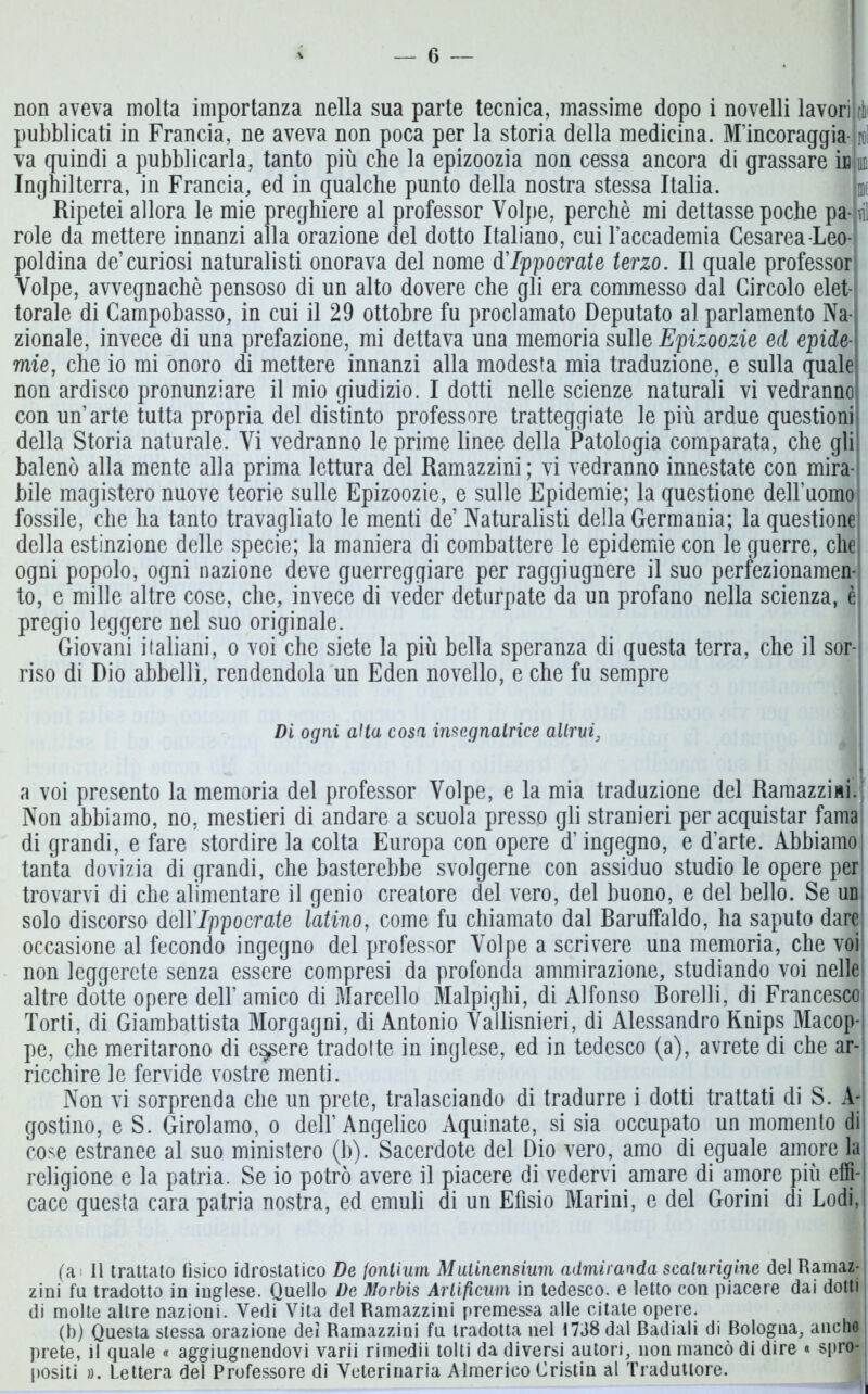 non aveva molta importanza nella sua parte tecnica, massime dopo i novelli lavori pubblicati in Francia, ne aveva non poca per la storia della medicina. M’incoraggia va quindi a pubblicarla, tanto più che la epizoozia non cessa ancora di grassare ìb Inghilterra, in Francia, ed in qualche punto della nostra stessa Italia. Ripetei allora le mie preghiere al professor Volpe, perchè mi dettasse poche pa- ni role da mettere innanzi alla orazione del dotto Italiano, cui l’accademia Cesarea Leo- poldina de’curiosi naturalisti onorava del nome d'Ippocrate terzo. Il quale professor Volpe, avvegnaché pensoso di un alto dovere che gli era commesso dal Circolo elet- torale di Campobasso, in cui il 29 ottobre fu proclamato Deputato al parlamento Na- zionale, invece di una prefazione, mi dettava una memoria sulle Epizoozie ed epide- mie, che io mi onoro di mettere innanzi alla modesta mia traduzione, e sulla quale non ardisco pronunziare il mio giudizio. I dotti nelle scienze naturali vi vedranno con un’arte tutta propria del distinto professore tratteggiate le più ardue questioni della Storia naturale. Vi vedranno le prime linee della Patologia comparata, che gli balenò alla mente alla prima lettura del Ramazzini ; vi vedranno innestate con mira- bile magistero nuove teorie sulle Epizoozie, e sulle Epidemie; la questione dell’uomo fossile, che ha tanto travagliato le menti de’ Naturalisti della Germania; la questione della estinzione delle specie; la maniera di combattere le epidemie con le guerre, che ogni popolo, ogni nazione deve guerreggiare per raggiugnere il suo perfezionamen- to, e mille altre cose, che, invece di veder deturpate da un profano nella scienza, è pregio leggere nel suo originale. Giovani italiani, o voi che siete la più bella speranza di questa terra, che il sor-j riso di Dio abbellì, rendendola un Eden novello, e che fu sempre Di ogni alta cosa insegnalrice altrui, a voi presento la memoria del professor Volpe, e la mia traduzione del Ramazzisi. Non abbiamo, no, mestieri di andare a scuola presso gli stranieri per acquistar fama di grandi, e fare stordire la colta Europa con opere d’ingegno, e d’arte. Abbiamo tanta dovizia di grandi, che basterebbe svolgerne con assiduo studio le opere per trovarvi di che alimentare il genio creatore del vero, del buono, e del bello. Se un solo discorso MYIppocrate latino, come fu chiamato dal Baruffaldo, ha saputo dare occasione al fecondo ingegno del professor Volpe a scrivere una memoria, che voi non leggerete senza essere compresi da profonda ammirazione, studiando voi nelle altre dotte opere dell’ amico di Marcello Malpighi, di Alfonso Borelli, di Francesco Torti, di Giambattista Morgagni, di Antonio Vallisnieri, di Alessandro Rnips Macop- pe, che meritarono di essere tradotte in inglese, ed in tedesco (a), avrete di che ar- ricchire le fervide vostre menti. Non vi sorprenda che un prete, tralasciando di tradurre i dotti trattati di S. A- gostino, e S. Girolamo, o dell’Angelico Aquinate, si sia occupato un momento di cose estranee al suo ministero (b). Sacerdote del Dio vero, amo di eguale amore la religione e la patria. Se io potrò avere il piacere di vedervi amare di amore più effi- cace questa cara patria nostra, ed emuli di un Efìsio Marini, e del Gorini di Lodi, (a II trattato fìsico idrostatico De fontium Mulinensium admiranda scaturigine del Ramaz- zini fu tradotto in inglese. Quello De Morbis Artificiali in tedesco, e letto con piacere dai dotti di molte altre nazioni. Vedi Vita del Ramazzini premessa alle citate opere. (b) Questa stessa orazione dei Ramazzini fu tradotta nel 1738 dal Badiali di Bologna, anche prete, il quale « aggiugnendovi varii rimedii tolti da diversi autori, non mancò di dire « spro* ; positi ». Lettera del Professore di Veterinaria Almerico Cristin al Traduttore.