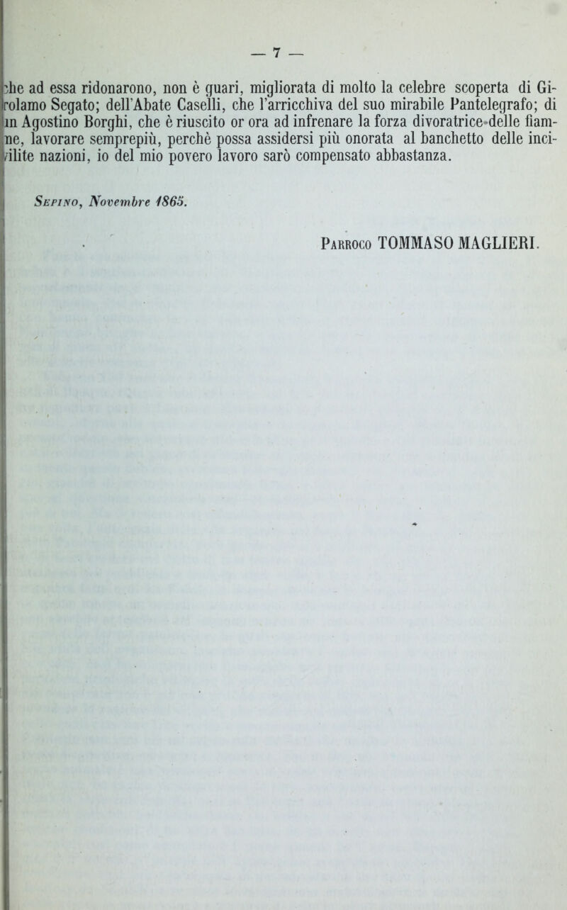 die ad essa ridonarono, non è guari, migliorata di molto la celebre scoperta di Gi- rolamo Segato; dell’Abate Caselli, che Tarricchiva del suo mirabile Pantelegrafo; di in Agostino Borghi, che è riuscito or ora ad infrenare la forza divoratrice-delie flam- ine, lavorare semprepiù, perchè possa assidersi più onorata al banchetto delle inci- i/ilite nazioni, io del mio povero lavoro sarò compensato abbastanza. Sepino, Novembre 1865. Parroco TOMMASO MAGLIERI.