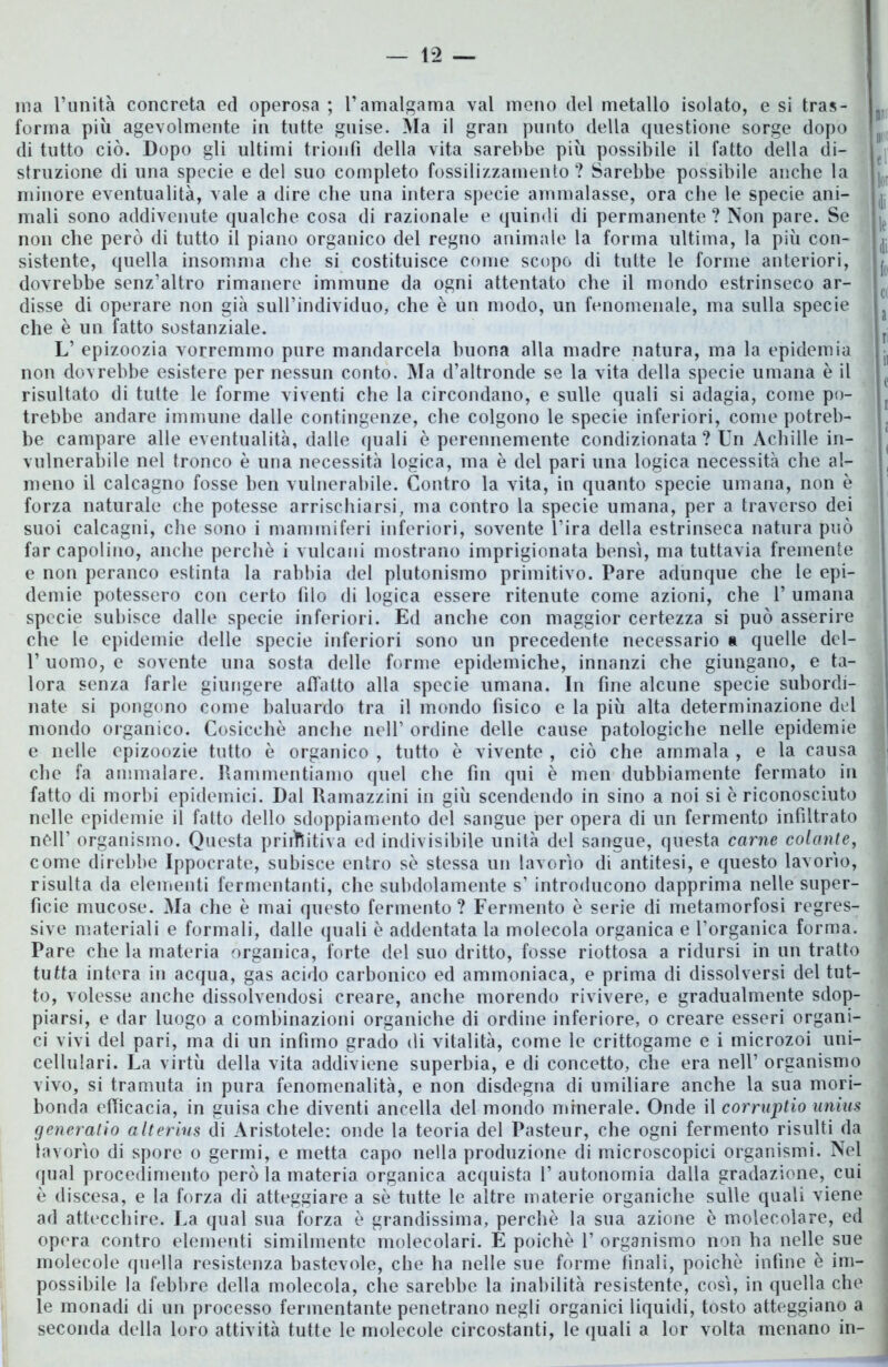 ma l’unità concreta ed operosa ; l’amalgama vai meno del metallo isolato, e si tras- n forma più agevolmente in tutte guise. Ma il gran punto della questione sorge dopo B di tutto ciò. Dopo gli ultimi trionfi della vita sarebbe più possibile il fatto della di- struzione di una specie e del suo completo fossilizzamento ? Sarebbe possibile anche la | minore eventualità, vale a dire che una intera specie ammalasse, ora che le specie ani- mali sono addivenute qualche cosa di razionale e quindi di permanente? Non pare. Se je non che però di tutto il piano organico del regno animale la forma ultima, la più con- (j sistente, quella insomma che si costituisce come scopo di tutte le forme anteriori, j dovrebbe senz’altro rimanere immune da ogni attentato che il mondo estrinseco ar- c disse di operare non già sull’individuo, che è un modo, un fenomenale, ma sulla specie che è un fatto sostanziale. L’ epizoozia vorremmo pure mandarcela buona alla madre natura, ma la epidemia - non dovrebbe esistere per nessun conto. Ma d’altronde se la vita della specie umana è il e risultato di tutte le forme viventi che la circondano, e sulle quali si adagia, come po- trebbe andare immune dalle contingenze, che colgono le specie inferiori, come potreb- , be campare alle eventualità, dalle quali è perennemente condizionata ? Un Achille in- vulnerabile nel tronco è una necessità logica, ma è del pari una logica necessità che al- . meno il calcagno fosse ben vulnerabile. Contro la vita, in quanto specie umana, non è forza naturale che potesse arrischiarsi, ma contro la specie umana, per a traverso dei suoi calcagni, che sono i mammiferi inferiori, sovente l’ira della estrinseca natura può far capolino, anche perchè i vulcani mostrano imprigionata bensì, ma tuttavia fremente e non peranco estinta la rabbia del plutonismo primitivo. Pare adunque che le epi- demie potessero con certo (ilo di logica essere ritenute come azioni, che 1’ umana specie subisce dalle specie inferiori. Ed anche con maggior certezza si può asserire che le epidemie delle specie inferiori sono un precedente necessario a quelle del- 1’ uomo, e sovente una sosta delle forme epidemiche, innanzi che giungano, e ta- lora senza farle giungere affatto alla specie umana. In fine alcune specie subordi- nate si pongono come baluardo tra il mondo fìsico e la più alta determinazione del j mondo organico. Cosicché anche nell’ ordine delle cause patologiche nelle epidemie e nelle epizoozie tutto è organico , tutto è vivente , ciò che ammala , e la causa che fa ammalare. Rammentiamo quel che fin qui è men dubbiamente fermato in fatto di morbi epidemici. Dal Ramazzini in giù scendendo in sino a noi si è riconosciuto nelle epidemie il fatto dello sdoppiamento del sangue per opera di un fermento infiltrato ; nell’ organismo. Questa primitiva ed indivisibile unità del sangue, questa carne colante, come direbbe Ippocrate, subisce entro se stessa un lavorìo di antitesi, e questo lavorìo, risulta da elementi fermentanti, che subdolamente s’ introducono dapprima nelle super- ficie mucose. Ma che è mai questo fermento ? Fermento è serie di metamorfosi regres- sive materiali e formali, dalle quali è addentata la molecola organica e l’organica forma. Pare che la materia organica, forte del suo dritto, fosse riottosa a ridursi in un tratto tutta intera in acqua, gas acido carbonico ed ammoniaca, e prima di dissolversi del tut- to, volesse anche dissolvendosi creare, anche morendo rivivere, e gradualmente sdop- piarsi, e dar luogo a combinazioni organiche di ordine inferiore, o creare esseri organi- ci vivi del pari, ma di un infimo grado di vitalità, come le crittogame e i microzoi uni- cellulari. La virtù della vita addiviene superbia, e di concetto, che era nell’ organismo vivo, si tramuta in pura fenomenalità, e non disdegna di umiliare anche la sua mori- bonda efficacia, in guisa che diventi ancella del mondo minerale. Onde il corruptio unius generatio alterius di Aristotele: onde la teoria del Pasteur, che ogni fermento risulti da lavorìo di spore o germi, e metta capo nella produzione di microscopici organismi. Nel qual procedimento però la materia organica acquista 1’ autonomia dalla gradazione, cui è discesa, e la forza di atteggiare a sè tutte le altre materie organiche sulle quali viene ad attecchire. La qual sua forza è grandissima, perchè la sua azione è molecolare, ed opera contro elementi similmente molecolari. É poiché 1’ organismo non ha nelle sue molecole quella resistenza bastevole, che ha nelle sue forme finali, poiché infine è im- possibile la febbre della molecola, che sarebbe la inabilità resistente, così, in quella che le monadi di un processo fermentante penetrano negli organici liquidi, tosto atteggiano a seconda della loro attività tutte le molecole circostanti, le quali a lor volta menano in-