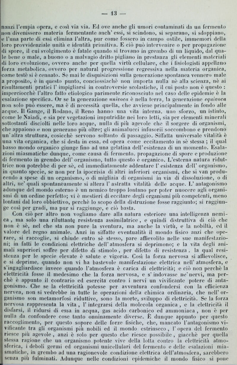 nanzi l’empia opera, e cosi via via. Ed ove anche gli umori contaminati da un fermento non divenissero materia fermentante aneti’ essi, si scindono, si separano, si sdoppiano, e l’una parte di essi elimina l’altra, pur come fossero in campo ostile, immemori della lloro provvidenziale unità e identità primitiva. E ciò può intervenire o per propagazione di spore, il cui svolgimento è fatale quando si trovano in grembo di un liquido, dal qua- le bene o male, a buono o a malvagio dritto pigliano in prestanza gli elementi materiali di loro evoluzione, ovvero anche per quella virtù cellulare, che i fìsiologisti appellano jforza metabolica, ovvero per naturai progressione regressiva nella materia organica, come teste si è cennato. Se mai le disquisizioni sulla generazione spontanea vennero male a proposito, è in questo punto, conciossiachè non importa nulla nè alla scienza, nè ai risultamenti pratici 1’ impigliarsi in controversie scolastiche, il cui posto non è questo : |imperciocché l’altro fatto etiologico parimente riconosciuto nel caso delle epidemie è la [esalazione specifica. Or se la generazione univoca è nella terra, la generazione equivoca (non solo può essere, ma è di necessità quella, che avviene principalmente in fondo alle laeque. Il Gange, il Rodano, il Reno hanno una vita interna, uno sforzo, un istinto, [come le Naiadi, e sia per vegetazioni imputridite nei loro letti, sia per elementi minerali isottostanti disciolti nelle loro acque, nulla di più agevole che il sorgere di organismi, che appaiono e non generano più oltre; gli animalucci infnsorii soccombono e prendono un’altra struttura, cosicché servono soltanto di passaggio. Siffatta universale vitalità è luna vita organica, che si desta in essa, ed opera come eccitamento in sè stessa ; il qual il basso mondo organico giunge fino ad una gelatina dell’esistenza di un momento. Esala- zioni miasmatiche dunque, come causa di fermento, propagazione di spore e produzione di fermento in grembo dell’ organismo, tutto questo è organico. L’esterna natura ridut- trice non potrebbe di per sè, ed immediatamente addentare 1’ esistenza dell’ organismo, in quanto specie, se non per la ipocrisia di altri inferiori organismi, che si van produ- |cendo a spese di un organismo, o di migliaia di organismi in via di dissoluzione, o di lt altri, ne’ quali spontaneamente si altera 1’ astratta vitalità delle acque. L’ antagonismo Il adunque del mondo esterno è un nemico troppo lontano per poter nuocere agli organi- smi di un ordine perfetto; vi è mestieri di eccitare degli organismi più competenti, meno t lontani dal loro obbiettivo, perchè lo scopo della distruzione fosse raggiunto; si raggiun- || ge così per gradi, ma pur si raggiunge, e ciò basta. Con ciò per altro non vogliamo dare alla natura esteriore una intelligenza nemi- i ca , ma solo una riluttante resistenza assimilatrice , e quindi distruttiva di ciò che non è sè, nel che sta non pure la sventura, ma anche la virtù, e la nobiltà, ed il I, valore del regno animale. Anzi in siffatte eventualità il mondo fìsico anzi che ope- rare, si raccoglie, si chiude entro sè stesso, pare affievolito nelle sue manifestazio- ni; in fatti le condizioni elettriche dell’atmosfera si deprimono; e la vita degli ani- mali superiori soffre per difetto di stimolo , per difetto di resistenza , la qual resi- li stenza per le specie elevate è salute e vigoria. Così la forza nervosa si affievolisce, :l e si deprime, quando non vi ha bastevole manifestazione elettrica nell’ atmosfera, e s’ingagliardisce invece quando l’atmosfera è carica di elettricità; e ciò non perchè la elettricità fosse il medesimo che la forza nervosa, e s’indovasse ne’nervi, ma per- ii chè è appunto il contrario ed esercita contro i nervi un vivificante potere di alita- li gollismo. Che se la elettricità potesse per avventura confondersi con la efficienza nervea, non si vedrebbe in tutte le operazioni della chimica ordinaria, che nell’or- li ganismo son metamorfosi riduttive, sono la morte, sviluppo di elettricità. Se la forza nervosa rappresenta la vita , f integrarsi della molecola organica , e la elettricità il ; disfarsi, il ridursi di essa in acqua, gas acido carbonico ed ammoniaca , non è per || nulla da confondere cose tanto onninamente diverse. È dunque appunto per questo li raccoglimento, per questo sopore delle forze fìsiche, che, mancato l’antagonismo vi- j: vifìcante tra gli organismi più nobili ed il mondo estrinseco , V opera del fermento riesce più agevole , anzi è solo per questo che riesce possibile , giacché per quella stessa ragione che un organismo potente vive della lotta contro la elettricità atmo- I sferica, i deboli germi ed organismi unicellulari del fermento e delle esalazioni mia- I smatiche, in grembo ad una ragionevole condizione elettrica dell’atmosfera, sarebbero I senza più fulminati. Adunque nelle condizioni epidemiche il mondo fisico si pone