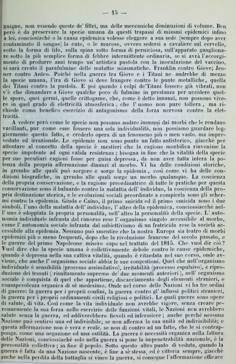 -(guigne, non essendo queste de'filtri, ma delle meccaniche diminuzioni di volume. Ben però è da preservare la specie umana da questi trapassi di miasmi epidemici infino a lei, conciosiachè o la causa epidemica volesse eleggere a sua sede (sempre dopo aver !, contaminato il sangue) la cute, o le mucose, ovvero sedersi a cavaliere sul cervello, e sotto la forma di tifo, sulla spina sotto forma di perniciosa, sull’apparato gangliona- i re sotto la più semplice forma di febbre intermittente ordinaria, se si avrà l’accorgi- mento di produrre anzi tempo un’ artistica pustola con la inoculazione del vaccino, |j si sarà creato il parafulmine delle malattie miasmatiche. Franklin centro Giove; Jen- | ner contro Anteo. Poiché nella guerra tra Giove e i Titani ne andrebbe di mezzo la specie umana, l’ira di Giove si deve frangere contro le punte metalliche, quella i dei Titani contro la pustola. E poi quando i colpi de’Titani fossero già vibrati, non v’è che dimandare a Giove qualche poco di fulmine in prestanza per uccidere quel- I le spore, quei germi, quelle crittogame, che, come è detto innanzi, non possono vive- re in quel grado di elettricità atmosferica , che V uomo non pure tollera , ma ri- ! chiede come benefico esercizio di antagonismo della forza nervosa contro la elet- i tricità. A vedere però come le specie non possano andare immuni dai morbi che le rendano vacillanti, pur come esse fossero una sola individualità, non possiamo guardare leg- ; giermente questo fatto, e crederlo opera di un fenomeno più o men vasto, ma impre- veduto ed irrazionale. Le epidemie non sono punto un fatto antistorico, giacché per attentare al concetto della specie è mestieri che la cagione morbifica rinvenisse la specie impotente ad ogni valida resistenza ; bisogna in fine che la vitalità della specie per sue peculiari cagioni fosse per guisa depressa, da non aver tutta intera la po- tenza della propria affermazione dinanzi al morbo. Vi ha delle condizioni storiche, in grembo alle quali può sorgere e sorge la epidemia , cosi come vi ha delle con- dizioni biografiche, in grembo alle quali sorge un morbo qualunque. La coscienza della propria conservazione, e la ragione preordinatrice di tutte le pratiche per questa conservazione sono il baluardo contro la malattia dell’ individuo, la coscienza della pro- pria destinazione storica, e le evoluzioni sociali preordinate a compierla sono gli scher- mi contro la epidemia. Giuda e Caino, il primo suicida ed il primo omicida sono i due simboli, l’uno della malattia dell’ individuo, 1’ altro della epidemica, conciossiacchè nel- 1’ uno è sdoppiata la propria personalità, nell’ altro la personalità della specie. L’ auto- nomia individuale infranta dal rimorso rese 1’ organismo singolo accessibile al morbo, come 1’ autonomia sociale infranta dal subiettivismo di un fratricida rese la società ac- cessibile alla epidemia. Nessuno può smentire che la nostra Europa sia teatro di morbi epidemici più o meno frequenti, dopo che la rivoluzione francese del secolo passato, e le guerre del primo Napoleone misero capo nel trattato del 1815. Che vuol dir ciò? Vuol dire che la specie umana è collettivamente debole contro le cause epidemiche, quando è depressa nella sua cattiva vitalità, quando è ritardata nel suo corso, onde av- viene, che anche 1’ organismo sociale abbia le sue congestioni. Quel che nell’organismo individuale è sensibilità (processo assimilativo), irritabilità (processo espulsivo), e ripro- duzione dei tessuti ( risultamento supremo de’ due momenti anteriori), nell’ organismo sociale è conquista di quel che appartiene, discacciamento degli elementi stranieri, e consapevolezza organica di sé medesimo. Onde nel corso delle Nazioni vi ha tre ordini di guerre: la guerra per i proprii confini, la guerra contro gl’ influssi politici stranieri, la guerra per i proprii ordinamenti civili religiosi e politici. Le quali guerre sono opere di salute, di vita. Così come la vita individuale non avrebbe vigore, senza creare pe- rennemente la sua forza nello esercizio delle funzioni vitali, le Nazioni non avrebbero salute senza la guerra, ed addiverebbero fievoli ed infermicce ; anche perchè nessuna Nazione può sentirsi una ed indivisibile, se non afferma la sua unità ed indivisibilità; e questa affermazione non è vera e reale, se non di contro ad un fatto, che le si contrap- ponga, come una negazione ed una ostilità. La guerra è necessità organica nella fattura delle Nazioni, conciossiachè solo nella guerra si pone la impenetrabilità nazionale, è la personalità collettiva ; in fine il popolo. Sotto questo altro punto di veduta, quando la guerra è fatta da una Nazione nascente, è fine a sé stessat ed è vittoria sempre, giacché tinche nella perdita della battaglia si vince la guerra, si consegue l’atFermazione efficace