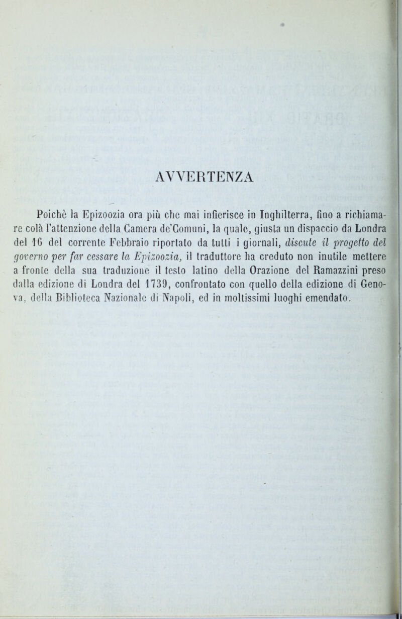 AVVERTENZA Poiché la Epizoozia ora più che mai infierisce in Inghilterra, fino a richiama- re colà l’attenzione della Camera de’Comuni, la quale, giusta un dispaccio da Londra del 16 del corrente Febbraio riportato da tutti i giornali, discute il 'progetto del governo per far cessare la Epizoozia, il traduttore ha creduto non inutile mettere a fronte della sua traduzione il testo latino della Orazione del Ramazzini preso dalla edizione di Londra del 1739, confrontato con quello della edizione di Geno- va, della Biblioteca Nazionale di Napoli, ed in moltissimi luoghi emendato. .