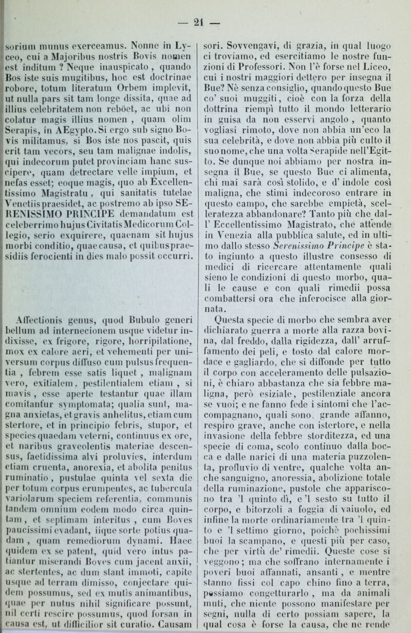 sorium munus exerceamus. Nonne in Ly- ceo, cui a Majoribus nostris Bovis noaien est inditum ? Neque inauspicato , quando Bos iste suis mugitibus, hoc est doctrinae robore, totum literatum Orbem implevit, ut nulla pars sit tana longe dissita, quae ad illius celebritatem non rebòet, ac ubi non colatur magis illius nomen , quam olim Serapis, in AEgypto.Si ergo sub signo Bo- vis militamus, si Bos iste nos pascit, quis erit tam vecors, seu tam malignae indolis, qui indecorum putet provinciam liane sus- cipere, quam detrectare velie impium, et nefas esset; eoque magis, quo ab Excellen- tissimo Magistratu, qui sanitatis tutelae Venetiispraesidet, ac postremo ab ipso SE- RENISSIMO PRINCIPE demandatum est celeberrimo hujus Civitatis Medicorum Col- legio, serio exquirere, quaenam sit hujus morbi conditio, quae causa, et quibusprae- sidiis ferocienti in dies malo possit occurri. AfTectionis genus, quod Bubulo generi bellum ad internecionem usque videtur in- dixisse, ex frigore, rigore, horripilatione, inox ex calore acri, et vehementi per uni- versum corpus diffuso cuin pulsusfrequen- tia , febrem esse satis liquet , malignam vero, exitialem, pestilentialem etiam , si mavis , esse aperte testantur quae illam comitant'ur syinptomata; qualia sunt, ma- gna anxietas, etgravis anhelitus, etiam cum stertore, et in principio febris, stupor, et species quaedam veterni, continuus ex ore, et naribus graveolentis materiae descen- sus, faetidissima alvi proluvies, interduin etiam cruenta, anorexia, et abolita penitus ruminatio , pustulae quinta vel sexta die per totum corpus erumpentes, ac tubercula variolarum speciern referentia, cornmunis tandem omnium eodem modo circa quin- tam , et septimam interitus , cum Boves paucissimi evadant, iique sorte potiusqua- dam , quam remediorurn dynami. Haec (juidem ex se patent, quid vero intus pa- tiantur miserandi Boves cum jacent anxii, ac stertentes, ac dum stant immoti, capite usque ad terram dimisso, conjectare qui- dem possumus, sed ex mutìs animantibus, qnae per nutus nihil significare possunt, iiil certi rescire possumus, quod forsan in causa est, ut diffìcilior sit curatio. Causam sori. Sovvengavi, di grazia, in qual luogo ci troviamo, ed esercitiamo le nostre fun- zioni di Professori. Non l’è forse nel Liceo, cui i nostri maggiori dettero per insegna il Bue? Ne senza consiglio, quando questo Bue co’ suoi muggiti, cioè con la forza della dottrina riempi tutto il mondo letterario in guisa da non esservi angolo , quanto vogliasi rimoto, dove non abbia un’eco la sua celebrità, e dove non abbia più culto il suo nome, che una volta Serapide nell’Egit- to. Se dunque noi abbiamo per nostra in- segna il Bue, se questo Bue ci alimenta, chi mai sarà cosi stolido, e d’indole così maligna, che stimi indecoroso entrare in questo campo, che sarebbe empietà, scel- leratezza abbandonare? Tanto più che dal- 1’ Eccellentissimo Magistrato, che attende in Venezia alla pubblica salute, ed in ulti- mo dallo stesso Serenissimo Principe è sta- to ingiunto a questo illustre consesso di medici di ricercare attentamente quali sieno le condizioni di questo morbo, qua- li le cause e con quali rimedii possa combattersi ora che inferocisce alla gior- nata. Questa specie di morbo che sembra aver dichiarato guerra a morte alla razza bovi- na, dal freddo, dalla rigidezza, dall’ arruf- famento dei peli, e tosto dal calore mor- dace e gagliardo, che si diffonde per tutto il corpo con acceleramento delle pulsazio- ni, è chiaro abbastanza che sia febbre ma- ligna, però esiziale, pestilenziale ancora se vuoi; e ne fanno fede i sintomi che l’ac- compagnano, quali sono, grande affanno, respiro grave, anche con istertore, e nella invasione della febbre storditezza, ed una specie di coma, scolo continuo dalla boc- ca e dalle narici di una materia puzzolen- ta, profluvio di ventre, qualche volta an- che sanguigno, anoressia, abolizione totale della ruminazione, pustole che apparisco- no tra ’1 quinto dì, e ’l sesto su tutto il corpo, e bitorzoli a foggia di vaiuolo, ed infine la morte ordinariamente tra ’l quin- to e ’l settimo giorno, poiché pochissimi buoi la scampano, e questi più per caso, che per virtù de’ rimedii. Queste cose si veggono ; ma che soffrano internamente i poveri buoi affannati, ansanti , e mentre stanno fìssi col capo chino fino a terra, passiamo congetturarlo , ma da animali muti, che niente possono manifestare per segni, nulla di certo possiam sapere, la qual cosa è forse la causa, che ne rende