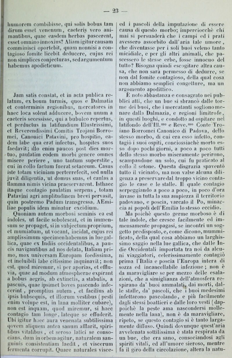 humorem combibisse, qui solis bobus tam di rum esset venenum, caeteris vero ani- mantibus, quae easdem herbas pascerent, esset omnino innoxius? Àliam igiturcausam comminisci oportebit, quam nonnisi a con- tagioso fomite licebit deducere, cujus rei non simplicesconjecturas, sedargumentum habemus apodicticum. Jam satis constat, et in acta publica re- latum, exboum turmis, quos e Dalmatia et conterminis regionibus, mercatores in haec loca solent adducere, bovem unum a caeteris secessisse, qui a bubuleo repertus, et perductus in latifundium Illustrissimi, et Reverendissimi Comitis Trojani Borro- mei, Canonici Patavini, prò hospitio, ea- dem labe qua erat infectus, hospites suos faedavit; ilio enim paucos post dies mor- tuo, paulatim eodem morbi genere omnes misere periere , uno tantum superstite , cui in collo factum fuerat setaceum. Casus iste totani viciniam perterrefecit, sed nulla juvit diligentia, ut domus suas, et caulas a llamma nimis vicina praeservarent. Istliaee itaque contagio paulatim serpens , totam Patavini agri amplitudinem brevi pervasit, quin postremo Padum transgressa, AErni- liae populis idem minatur excidium. Quoniam autem morbosi seminis ea est indoles, ut facile sobolescat, et in immen- sum se propaget, si in subjectumproprium, et mumiatum, ut vocant, incidat, cujus rei amplissimum specimen habemus in lue gal- lica, quae ex Indiis occidentalibus, a pau- cis navigantibus ad nos delata, ltaliam pri- mo, inox universam Europam foedissirna, et ineluibili labe citissime inquinavit; non est, quod miremur, si per aporias, et elìlu- via, quae ad modum atmospherae expirant a bobus aegris, ab extinctis, a stabulis, a pascuis, quae ipsimet boves pascendo infe- cerint , promptius autem , et facilius ab ipsis bubsequis, et illorum vestibus ( pesti enim volupe est, in lana molliter cubare), non est inquam, quod miremur, si haec contagio tam longe, lateque se effuderit. Ubi igitur haec aura venenata subtilissima qovem aliquem antea sanum afflarit, spiri- tibus vitalibus , et seroso latici se conso- cians, dum inorbemagitur, naturalem san- guinis consistentiam Iaedit , et viscerum fermenta corrupit. Quare naturales visce- ed i pascoli della imputazione di essere causa di questo morbo; imperciocché chi mai si persuaderà che i campi ed i prati avessero assorbito dall’aria tale umore, che diventasse per i soli buoi veleno tanto micidiale, e per gli altri animali, che pa- scessero le stesse erbe, fosse innocuo del tutto? Bisogna quindi escogitare altra cau- sa, che non sarà permesso di dedurre, se non dal fomite contagioso, della qual cosa non abbiamo semplici congetture, ma un argomento apodittico. È noto abbastanza e consagrato nei pub- blici atti, che un bue si sbrancò dalle tor- me dei buoi, che i mercatanti sogliono me- nare dalla Dalmazia, e regioni limitrofe, in questi luoghi, e condotto ad ospitare nel latifondo delFUl.mo e Reve.mo Conte Tro- iano Borromei Canonico di Padova, dello stesso morbo, di cui era esso infetto, con- tagiò i suoi ospiti, conciossiachè morto es- so dopo pochi giorni, a poco a poco tutti dello stesso morbo miseramente perirono, scampandone un solo, cui fu praticato al collo il setone. Questa disgrazia spaventò tutto il vicinato, ma non valse alcuna dili- genza a preservare dal troppo vicino conta- gio le case e le stalle. Il quale contagio serpeggiando a poco a poco, in poco d’ora invase in tutta la sua ampiezza il territorio padovano, e poscia, varcato il Po, minac- cia ai popoli dell’Emilia lo stesso eccidio. Ma poiché questo germe morboso è di tale indole, che cresce facilmente ed im- mensamente propagasi, se incontri un sog- getto predisposto, e, come dicono,mummi- ficato, della qual cosa abbiamo un larghis- simo saggio nella lue gallica, che dalle In- die Occidentali importata tra noi da alcu- ni viaggiatori, celerissimamente contagiò prima ITtalia e poscia l’Europa intera di sozza ed incancellabile infezione ; non è da maravigliare se per mezzo delle esala- zioni, che a simiglianza dell’atmosfera re- spirano da’ buoi ammalata, dai morti, dal- le stalle, da’ pascoli, che i buoi medesimi infettarono pascolando, e piu facilmente dagli stessi boattieri e dalle loro vesti (dap- poiché la peste ama nascondersi molle- mente nella lana), non è da maravigliare, ripeto, se questo contagio si è tanto larga- mente diffuso. Quindi dovunque quest’aria avvelenata sottilissima è stata respirata da un bue, che era sano, consociandosi agli spiriti vitali, ed all’umore sieroso, mentre fa il giro della circolazione, altera la natu-