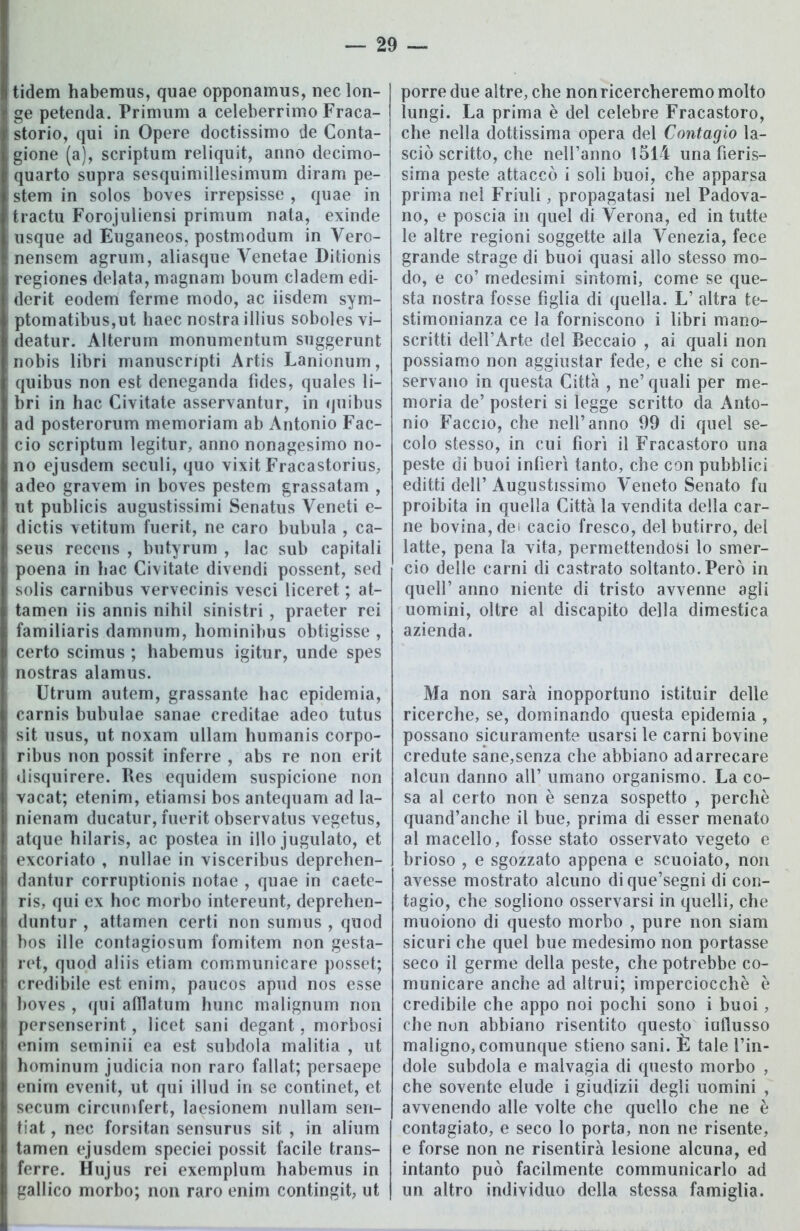 tidem habemus, quae opponamus, neclon- ge petenda. Primum a celeberrimo Fraca- storio, qui in Opere doctissimo de Conta- gione (a), scriptum reliquit, anno decimo- quarto supra sesquimillesimum diram pe- stem in solos boves irrepsisse , quae in tractu Forojuliensi primum nata, exinde usque ad Euganeos, postmodum in Vero- nensem agrum, aliasque Venetae Ditionis regiones delata, magnani boum cladem edi- derit eodem ferme modo, ac iisdem sym- ptomatibus,ut haec nostra illius soboles vi- deatur. Alterum monumentum suggerunt nobis libri manuscripti Artis Lanionum, quibus non est deneganda fìdes, quales li- bri in hac Civitate asservantur, in quibus ad posterorum memoriam ab Antonio Fac- cio scriptum legitur, anno nonagesimo no- no ejusdem seculi, quo vixit Fracastorius, adeo gravem in boves pestem grassatam , ut publicis augustissimi Senatus Veneti e- dictis vetitum fuerit, ne caro bubula , ca- seus recens , butyrum , lac sub capitali poena in hac Civitate divendi possent, sed solis carnibus vervecinis vesci liceret ; at- tamen iis annis nihil sinistri , praeter rei familiaris damnum, hominibus obtigisse , certo scimus ; habemus igitur, unde spes nostras alamus. Utrum autem, grassante hac epidemia, carnis bubulae sanae creditae adeo tutus sit usus, ut noxam ullam humanis corpo- ribus non possit inferre , abs re non erit disquirere. Res equidem suspicione non vacat; etenim, etiamsi bos antequam ad la- nienam ducatur, fuerit observatus vegetus, atque hilaris, ac postea in ilio jugulato, et excoriato , nullae in visceribus deprehen- dantur corruptionis notae , quae in caete- ris, qui ex hoc morbo intereunt, deprehen- duntur , attamen certi non sumus , quod bos ille contagiosum fomitem non gesta- ret, quod aliis etiam communicare posset; credibile est enim, paucos apud nos esse boves , qui afllatum hunc malignum non persenserint, licet sani degant, morbosi enim seminìi ea est subdola malitia , ut hominum judicia non raro fallat; persaepe enim evenit, ut qui illud in se continet, et secum circumfert, laesionem nullam sen- tiat, nec forsitan sensurus sit , in alium tamen ejusdem speciei possit facile trans- ferre. Hujus rei exemplum habemus in gallico morbo; non raro enim contingit, ut porre due altre, che non ricercheremo molto lungi. La prima è del celebre Fracastoro, che nella dottissima opera del Contagio la- sciò scritto, che nell’anno 1514 una fieris- sima peste attaccò i soli buoi, che apparsa prima nel Friuli, propagatasi nel Padova- no, e poscia in quel di Verona, ed in tutte le altre regioni soggette alla Venezia, fece grande strage di buoi quasi allo stesso mo- do, e co’ medesimi sintomi, come se que- sta nostra fosse figlia di quella. L’ altra te- stimonianza ce la forniscono i libri mano- scritti dell’Arte del Beccaio , ai quali non possiamo non aggiustar fede, e che si con- servano in questa Città , ne’quali per me- moria de’ posteri si legge scritto da Anto- nio Faccio, che nell’anno 99 di quel se- colo stesso, in cui fiori il Fracastoro una peste di buoi infierì tanto, che con pubblici editti dell’ Augustissimo Veneto Senato fu proibita in quella Città la vendita della car- ne bovina, dei cacio fresco, del butirro, del latte, pena la vita, permettendosi lo smer- cio delle carni di castrato soltanto. Però in quell’ anno niente di tristo avvenne agli uomini, oltre al discapito della dimestica azienda. Ma non sarà inopportuno istituir delle ricerche, se, dominando questa epidemia , possano sicuramente usarsi le carni bovine credute sane,senza che abbiano ad arrecare alcun danno all’ umano organismo. La co- sa al certo non è senza sospetto , perchè quand’anche il bue, prima di esser menato al macello, fosse stato osservato vegeto e brioso , e sgozzato appena e scuoiato, non avesse mostrato alcuno dique’segni di con- tagio, che sogliono osservarsi in quelli, che muoiono di questo morbo , pure non siam sicuri che quel bue medesimo non portasse seco il germe della peste, che potrebbe co- municare anche ad altrui; imperciocché è credibile che appo noi pochi sono i buoi, che non abbiano risentito questo iuflusso maligno, comunque stieno sani. È tale l’in- dole subdola e malvagia di questo morbo , che sovente elude i giudizii degli uomini , avvenendo alle volte che quello che ne è contagiato, e seco lo porta, non ne risente, e forse non ne risentirà lesione alcuna, ed intanto può facilmente communicarlo ad un altro individuo della stessa famiglia.