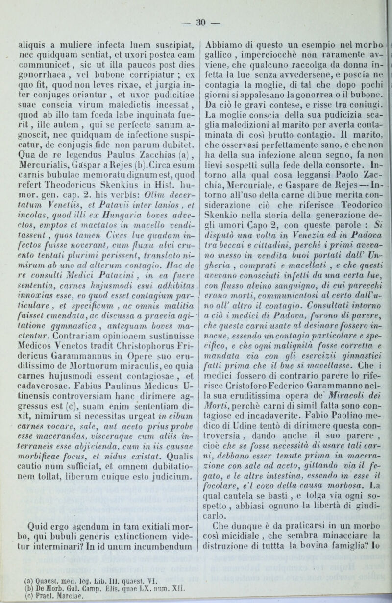 aliquis a muliere infecta luem suscipiat, nec quidquam sentiat, et uxori postea eam communicet, sic ut illa paucos post dies gonorrliaea , vel bubone corripiatur ; ex quo fit, quod non leves rixae, et jurgia in- ter conjuges oriantur , et uxor pudicitiae suae conscia virum maledictis incessat, quod ab ilio tam foeda labe inquinata fue- rit, ille autem , qui se perfecte sanum a- gnoscit, nec quidquam de infectione suspi- catur, de conjugis fide non parurn dubitet. Qua de re legendus Paulus Zaccbias (a), Mercuriali, Gaspar a Rejes (b).Circa esum carnis bubulae memoratudignumest,quod refert Theodoricus Skenkius in Hist. hu- mor. gen. cap. 2. his verbis: Olim decer- tatum Venetiis, et Patavii inter lanios , et incolas, quod illi ex ffungaria boves adve- ctoSy emptos et mactalos in macello vendi- tassent , quos tamen Cives lue quadam in- fectos fuisse noveranti cum fluxu alvi cru- ento tentati plurimi perissent, translato ni- mirum ab uno ad alterum contagio. Hac de re consulti Medici Patavini, in ea fuere sententia, carnes hujusmodi esui adhibitas innoxias esse, eo quod esset coniagium par- liculare , et specificum , ac omnis malitia fuisset emendata, ac discussa a praevia agi- tatone gymnustica , antequam boves ma- ctenlur. Contrariami opinionem sustinuisse Medicos Venetos tradit. Christophorus Fri- dericus Garammannus in Opere suo eru- ditissimo de Mortuorum miracu!is,eo quia carnes hujusmodi essent contagiosae , et cadaverosae. Fabius Paulinus Medicus U- tinensis controversiam hanc dirimere ag- gressus est (c), suam enim sententiam di- xit, nimirum si necessitas urgeat in cibum carnes vocare, sale, aut aceto prius probe esse macerandas, visceraque cum aliis in- terraneis esse abjicienda, cum in iis causae morbificae focus, et nidus existat. Qualis cautio num sufficiat, et omnem dubitatio- nem tollat, liberimi cuique esto judicium. Quid ergo agendum in tam exitiali mor- bo, qui bubuli generis extinctionem vide- tur interminari? In id unum incumbendum Abbiamo di questo un esempio nel morbo e gallico , imperciocché non raramente av- a viene, che qualcuno raccolga da donna in- t fetta la lue senza avvedersene, e poscia ne i contagia la moglie, di tal che dopo pochi ; giorni si appalesano la gonorrea o il bubone. i Da ciò le gravi contese, e risse tra coniugi, i La moglie conscia della sua pudicizia sca- i glia maledizioni al marito per averla conta- i minata di così brutto contagio. Il marito, che osservasi perfettamente sano, e che non ha della sua infezione alcun segno, fa non lievi sospetti sulla fede della consorte. In- torno alla qual cosa leggansi Paolo Zac- cliia, Mercuriale, e Gaspare de Rejes — In- torno all’uso della carne di bue merita con- siderazione ciò che riferisce Teodorico Skenkio nella storia della generazione de- gli umori Capo 2, con queste parole : Si disputò una volta in Venezia ed in Padova tra beccai e cittadini, perchè i primi aveva- no messo in vendita buoi portati dalV Un- gheria , comprati e macellati , e che questi avevano conosciuti infetti da una certa luey con flusso alvino sanguignoy di cui parecchi erano morti, communicatosi al certo dall'u- no all’ altro il contagio. Consultati intorno a ciò i medici di Padova, furono di parere, - che queste carni usate al desinare fossero in- ' nocue, essendo un contagio particolare e spe- j cifìco, e che ogni malignità fosse corretta e mandata via con gli csercizii ginnastici fatti prima che il bue si macellasse. Che i medici fossero di contrario parere lo rife- risce Cristoforo Federico Garammanno nel- la sua eruditissima opera de' Miracoli dei Morti, perche carni di simil fatta sono con- tagiose ed incadaverite. Fabio Paolino me- dico di Udine tentò di dirimere questa con- troversia , dando anche il suo parere , cioè che se fosse necessità di usare tali car- ni, debbano esser tenute prima in macera- zione con sale ad aceto, gittando via il fe- gato, e le altre intestina, essendo in esse il focolare, e’I covo della causa morbosa. La qual cautela se basti, e tolga via ogni so- spetto , abbiasi ognuno la libertà di giudi- carlo. Che dunque è da praticarsi in un morbo così micidiale , che sembra minacciare la distruzione di tuttta la bovina famiglia? Io (a) Quaest. med. Icg. Lib. III. quaest. VI. (b) De Morb. Gal. Camp. Elis. quae LX. num. Xll. {('■) Prael. Marciae. ______