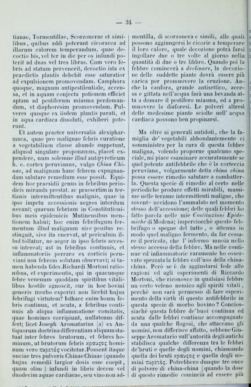 tianae, Tormentillae, Scorzonerae et simi- libus, quibus addi poterunt cicoracea ad illarum calorem temperandum, quae de- coctio bis, vel ter in die per os infundi po- terit ad duas vel tres libras. Cuni vero fe- bris ad statum perveneril, decoctio ista ex praedictis plantis debebit esse saturatior ad expulsionem promovendam. Camphora quoque, magnum antipestilentiale, accen- sa, et in aquam conjecta potionem effìciet aptam ad pestiferum miasma perdoman- dum, et diaphoresim promovendam. Pul- veres quoque ex iisdem plantis parati, et in aqua cardiaca dissoluti, exhiberi pote- runt. Ut autem praeter universalia alexiphar- maca, quae prò malignae febris curatione a vegetabiliuin classe abunde suppetunt, aliquod singulare proponamus, placet ex- pendere, num solemne illud antipyreticum h. e. cortex peruvianus, vulgo China Chi- tine, ad malignam liane febrem expugnan- dam salutare remedium esse possit. Equi- dem hoc praesidii genus in febribus perio- dicis miranda prestat, ac praesertimin ter- tianis intermittentibus malignis, quae in ipso impetu accessioni aegros interdum necant; quarum febrium in Constitutioni- bus meis epidemici Mutinensibus men- tionem liabui; hoc enim febrifugum fer- mentum illud malignum sive penitus re- stinguit, sive ita enervat, ut periculum il- lud tòllatur, ne aeger in ipso febris acces- si! intereat; ast in febribus continuis, et inllamrnatoriis perraro ex corticis peru- viani usu febrem solutam observavi; si ta- men habenda fìdes Ricliardi Mortoni ratio- nibus, et experimentis, qui in quacunque febre venenum quoddam spiritibus vitali— libus hostile agnoscit, cur in hoc bovini generis morbo experiri non licebit hujiis febrifugi virtutem? Isthaec enim boum fe- bris continua, et acuta, a febribus conti- nuis ab aliqua inlìammatione comitatis, quae homines corripiunt, nullatenus dif- fert; licet Joseph Aromatarius (a) ex An- tiquorum doctrina differentiam aliquam sta- tuat inter febres brutorum, et febres ho- minum, ut brutorum febris homi- num vero “Upsióg vocitetur.Possent itaque unciae tres pulveris ChinaeChinae (quando hujus remedii largior dosis esse coepit, quam olim ) infundi in libris decem vel duodecim aquae cardiacae, seu vino non ad- mentilla, di scorzonera e simili, alle quali n possono aggiungersi le cicorie a temperare b il loro calore, quale decozione potrà farsi in ingollare due o tre volte al giorno nella in quantità di due o tre libbre. Quando poi la febbre comincerà a declinare, la decozio- ne delle suddette piante dovrà essere più carica per promuovere la eruzione. An- a che la canfora, grande antisettico, acce- [ sa e gittata nell’acqua farà una bevanda at- r ta a domare il pestifero miasma, ed a prò- , muovere la diaforesi. Le polveri altresì ( delle medesime piante sciolte nell’ acqua | cardiaca possono ben propinarsi. Ma oltre ai generali antidoti, che la fa- miglia de’ vegetabili abbondantemente ci somministra per la cura di questa febbre maligna, volendo proporne qualcuno spe- ciale, mi piace esaminare accuratamente se quel potente antifebbrile che è la corteccia peruviana, volgarmente detta china china possa essere rimedio salutare a combatter- la. Questa specie di rimedio al certo nelle periodiche produce effetti mirabili, massi- I me nelle terzane intermittenti maligne, che sovente uccidono l’ammalato nel momento stesso dell’accessione; delle quali febbri ho fatto parola nelle mie Costituzioni Epide- I miche di Modena; imperciocché questo feb- j brifugo o spegne del tutto , o attenua in 1 modo quel maligno fermento, da far cessa- j re il pericolo, che 1* infermo muoia nello I stesso accesso della febbre. Ma nelle centi- j nue ed infiammatorie raramente ho osser- vato spezzata la febbre coll’uso della china- china. Però se è da aggiustarsi fede alle j ragioni ed agli esperimenti di Riccardo | Mortoni, che riconosce in qualsiasi febbre un certo veleno nemico agli spiriti vitali, | perchè non sarà permesso di fare esperi- mento della virtù di questo antifebbrile in questa specie di morbo bovino ? Concios- \ siachè questa febbre de’buoi continua ed acuta dalle febbri continue accompagnate da una qualche flogosi, che attaccano gli uomini, non differisce affatto, sebbene Giu- seppe Aromatario sull’autorità degli antichi stabilisca qualche differenza tra le febbri de’bruti e quelle degli uomini, chiamando quella dei bruti xpauco^ e quella degli uo- mini uupsxò?. Potrebbero dunque tre once di polvere di china-china (quando la dose j di questo rimedio comincia ad essere più