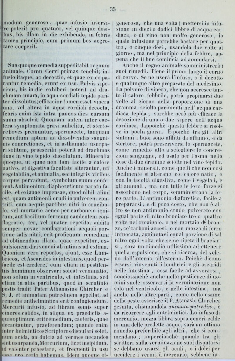 modum generoso , quae infusio inservi- re poterit prò quatuor, vel quinque dosi- bus, bis illam in die exhibendo, in febris tamen principio, cum primum bos aegro- tare coeperit. Sua quoque remediasuppeditabit regnum animale. Corni! Cervi primas tenebit; in- fusio itaque, ac decoctio, et quae ex eo pa- rantur remedia, erunt ex usu. Pulvis vipe- rinus, bis in die exhiberi poterit ad dra- chmam unarfì, in aqua cordiali tepida pari- ter dissolutus; efficacior tamen esset vipera una, vel altera in aqua cordiali decocta, febris enim ista intra paucos dies cursum suum absolvit. Quoniam autem inter cae- tera svmptomata gravi anhelitu, et sterto- reboves premuntur, spermacete, tanquam remedium aptum ad dissolvendas sangui- nis concretiones, et in asthamate usurpa- ri solitum, praescribi poterit ad drachmas duas in vino tepido dissolutimi. Mineralia (juoque, ut quae non tam facile a calore nativo, et digestiva facilitate alterantur, liti vegetabilia, et ammalia, sed integris viribus corpus pervadunt, symbolum suum confe- rent.Antimonium diaphoreticum parato fa- cile, et exiguae impensae, quod niliil aliud est, quam antimonii crudi inpulverem con- triti, cum aequis partibus nitri in crucibu- lo, vel mortario aeneo per carbonem igni- tum.aut bacillum ferreum candentem con- flagratio, ter, vel quater repetita, addita semper novae condagrationi acquali por- tone salis nitri, erit proficuum remediurn ad obtinendam illam, quae expetitur, ex- pulsionem diriveneni ab intimis ad extima. Quoniam vero reportos, ajunt, esse Lum- bricos, etAscarides in intestinis, quod per- facile est credere, cum etiam in pestilen- liis hominum observari soleat verminatio, non solimi in ventriculo, et intestinis, sed etiam in aliis partibus, quod in scrutinio pestis tradit Pater Athanasius Chircher e S. J. et animatam putredinem appellat, ad rernedia anthelmintica erit confugiendum. Mercurii infusio, ad libram semis super rineres calidos, in aliqua ex praedictis a- quisoptimum eritremedium, caeteris, (juae riecantantur, praeferendum; quando enim inter helminticosScriptoresdisputari solet, nnm acida, an dulcia ad verrnes necandos sint usurpanda,Mercurium, licet insipidimi, id valenter praestare, et frequenti in usu *‘ssr> nrn certo habemus. Idem auoquc ef- generosa, che una volta ) mettersi in infu- sione in dieci o dodici libbre di acqua car- diaca, o di vino non molto generoso , la quale infusione potrebbe bastare per quat- tro , o cinque dosi , usandola due volte al giorno , ma nel principio della febbre, ap- pena che il bue comincia ad ammalarsi. Anche il regno animale somministrerà i suoi rimedii. Tiene il primo luogo il corno di cervo. Se ne userà l’infuso, o il decotto e qualunque altro preparato del medesimo. La polvere di vipera, che non accresce tan- to il calore febbrile, potrà propinarsi due volte al giorno nella proporzione di una dramma sciolta parimenti nell’ acqua car- diaca tepida ; sarebbe però più efficace la decozione di una o due vipere nell’ acqua cardiaca, dappoiché questa febbre si risol- ve in pochi giorni. É poiché tra gli altri sintomi i buoi sono afflitti da affanno, e da stertore, potrà prescriversi lo spermacete, come rimedio atto a sciogliere le concre- zioni sanguigne, ed usato per l’asma nella dose di due dramme sciolte nel vino tepido. Anche i minerali, come quelli che non cosi facilmente si alterano col calore natio, e con la facoltà digestiva, come i vegetali, e gli animali , ma con tutte le loro forze si assorbono nel corpo, somministrano la lo- ro parte. L’antimonio diaforetico, facile a prepararsi , e di poco costo, che non è al- tro se non antimonio crudo polverato con egual parte di nitro bruciato tre o quattro volte nel crogiuolo, o nel mortaio <fc- bron- zo, co’carboni accesi, o con mazza di ferro infuocata, aggiuntavi egual porzione di sai nitro ogni volta che se ne ripete il bruciar- si , sarà un rimedio utilissimo ad ottenere quella espulsione, che si ricerca, del vele- no daH’interno aH’esterno. Poiché dicono essersi rinvenuti i lombrici e gli ascaridi nelle intestina , cosa facile ad avverarsi , conciossiachè anche nelle pestilenze di uo- mini suole osservarsi la verminazione non solo nel ventricolo, e nelle intestina , ma anche nelle altre parti, come nello esame della peste asserisce il P. Atanasio Chircher gesuita, chiamandola animata putredine, è da ricorrere agli antelmintici. Lo infuso di mercurio, mezza libbra sopra ceneri calde in una delle predette acque, sarà un ottimo rimedio preferibile agli altri, che si com- mendano ; imperciocché quando tra gli scrittori sulla verminazione suol disputarsi se debbano usarsi gli acidi , o i dolci per uccidere i vermi, il mercurio, sebbene in-