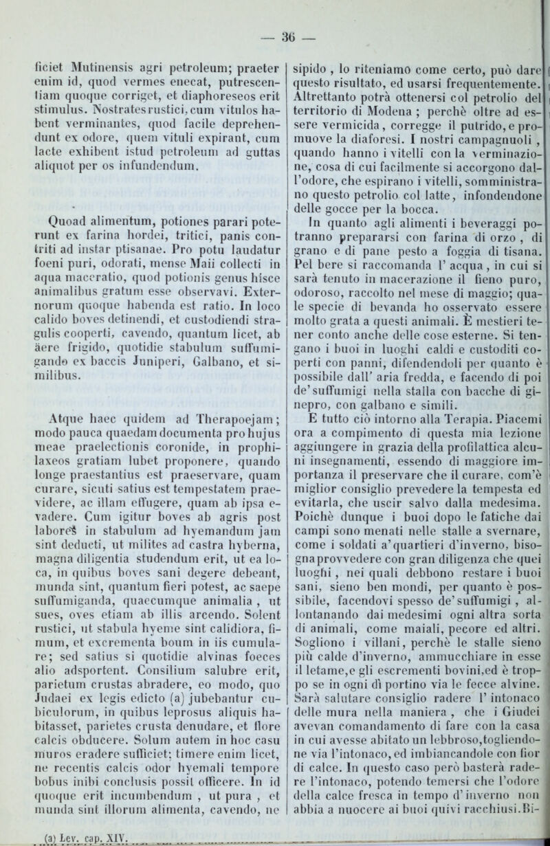 ficiet Mutinensis agri petroleum; praeter enim id, quod vermes enecat, putrescen- liam quoque corriget, et diaphoreseos erit stimulus. Nostratesrustici,cum vitulos ha- bent verminantes, quod facile deprehen- dunt ex odore, quem vituli expirant, cum lacte exhibeut istud petroleum ad guttas aliquot per os infundendum. Quoad alimentum, potiones parari pote- runt ex farina hordei, tritici, panis con- triti ad instar ptisanae. Pro potu laudatur foeni puri, odorati, mense Maii collecti in aqua maceratio, quod potionis genus hisce animalibus gratum esse observavi. Exter- norum quoque habenda est ratio. In loco calido boves detinendi, et custodiendi stra- gulis cooperti, cavendo, quantum licet, ab aere frigido, quotidie stabulimi suffumi- gando ex baccis Juniperi, Galbano, et si- milibus. Atque liaec quidem ad Therapoejam; modo pauca quaedam documenta prohujus meae praelectionis coronide, in prophi- laxeos gratiam lubet proponere, quando longe praestantius est praeservare, quam curare, sicuti satius est tempestatene prae- videre, ac illam effugere, quam ab ipsa e- vadere. Cum igitur boves ab agris post labore^ in stabulum ad hyemandum jam sint dedurti, ut milites ad castra hyberna, magna diligentia studendum erit, ut ea lo- ca, in quibus boves sani degere debeant, munda sint, quantum fieri potest, ac saepe suffumiganda, quaecumque animalia , ut sues, oves etiam ab illis arcendo. Solent rustici, ut stabula hyeme sint calidiora, fi- mum, et excrementa boum in iis cumula- re; sed satius si quotidie alvinas foeces alio adsportent. Consilium salubre erit, parietum crustas abradere, eo modo, quo Judaei ex legis edicto (a) jubebantur cu- biculorum, in quibus leprosus aliquis ha- bitasset, parietes crusta denudare, et fiore calcis obducere. Solum autem in hoc casu muros eradere suffìciet: timere enim licet, ne recentis calcis odor hyemali tempore bobus inibi conclusis possil ofiìcere. In id quoque erit ineumbendum , ut pura , et munda sint illorum alimenta, cavendo, ne I sipido , lo riteniamo come certo, può dare f questo risultato, ed usarsi frequentemente, i Altrettanto potrà ottenersi col petrolio del i territorio di Modena ; perchè oltre ad es- i sere vermicida, corregge il putrido, e pro- muove la diaforesi. I nostri campagnuoli , quando hanno i vitelli conia verminazio- ne, cosa di cui facilmente si accorgono dal- l’odore, che espirano i vitelli, somministra- no questo petrolio col latte, infondendone delle gocce per la bocca. In quanto agli alimenti i beveraggi po- tranno prepararsi con farina di orzo , di grano e di pane pesto a foggia di tisana. Pel bere si raccomanda 1’ acqua, in cui si sarà tenuto in macerazione il fieno puro, odoroso, raccolto nel mese di maggio; qua- le specie di bevanda ho osservato essere molto grata a questi animali. È mestieri te- ner conto anche delle cose esterne. Si ten- gano i buoi in luoghi caldi e custoditi co- perti con panni, difendendoli per quanto è possibile dall’ aria fredda, e facendo di poi de’suffumigi nella stalla con bacche di gi- nepro, con galbano e simili. E tutto ciò intorno alla Terapia. Piacemi ora a compimento di questa mia lezione aggiungere in grazia della profilattica alcu- ni insegnamenti, essendo di maggiore im- portanza il preservare che il curare, com’è I miglior consiglio prevedere la tempesta ed evitarla, che uscir salvo dalla medesima. Poiché dunque i buoi dopo le fatiche dai campi sono menati nelle stalle a svernare, come i soldati a’quartieri d’inverno, biso- gna provvedere con gran diligenza che quei luoghi, nei quali debbono restare i buoi sani, sieno ben mondi, per quanto è pos- sibile, facendovi spesso de’suffumigi , al- lontanando dai medesimi ogni altra sorta di animali, come maiali, pecore ed altri. Sogliono i villani, perchè le stalle sieno piu calde d’inverno, ammucchiare in esse ; il letame,e gli escrementi bovini,ed è trop- po se in ogni dì portino via le fecce alvine. < Sarà salutare consiglio radere P intonaco ] delle mura nella maniera , che i Giudei j avevan comandamento di fare con la casa in cui avesse abitato un lebbroso,togliendo- I ne via l’intonaco, ed imbiancandole con fior j di calce. In questo caso però basterà rade- re l’intonaco, potendo temersi che l’odore j della calce fresca in tempo d’inverno non j I abbia a nuocere ai buoi quivi racchiusi.Bi-