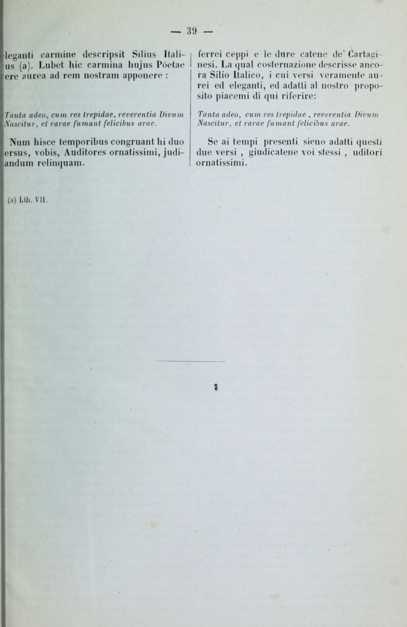 leganti carmine descripsit Silius Itali- us (a). Lubet hic carmina hujus Pòetae ere aurea ad rem nostram apponere : Tanta adeo, curri res trepidae, reverentia Divum Nascitur, et rarae fumant felicibus arac. Num bisce temporibus congruant hi duo tersus, vobis, Auditores ornatissimi, judi- andum relinquam. ferrei ceppi e le dure catene de’ Cartagi nesi. La qual costernazione descrisse anco- ra Silio Italico, i cui versi veramente au- rei ed eleganti, ed adatti al nostro propo- sito piacemi di qui riferire: Tanta adeo, curri, res trepidae , reverentia Divum. Nascitur, et rarae fumant felicibus arae. Se ai tempi presenti sieno adatti questi due versi , giudicatene voi stessi , uditori ornatissimi.