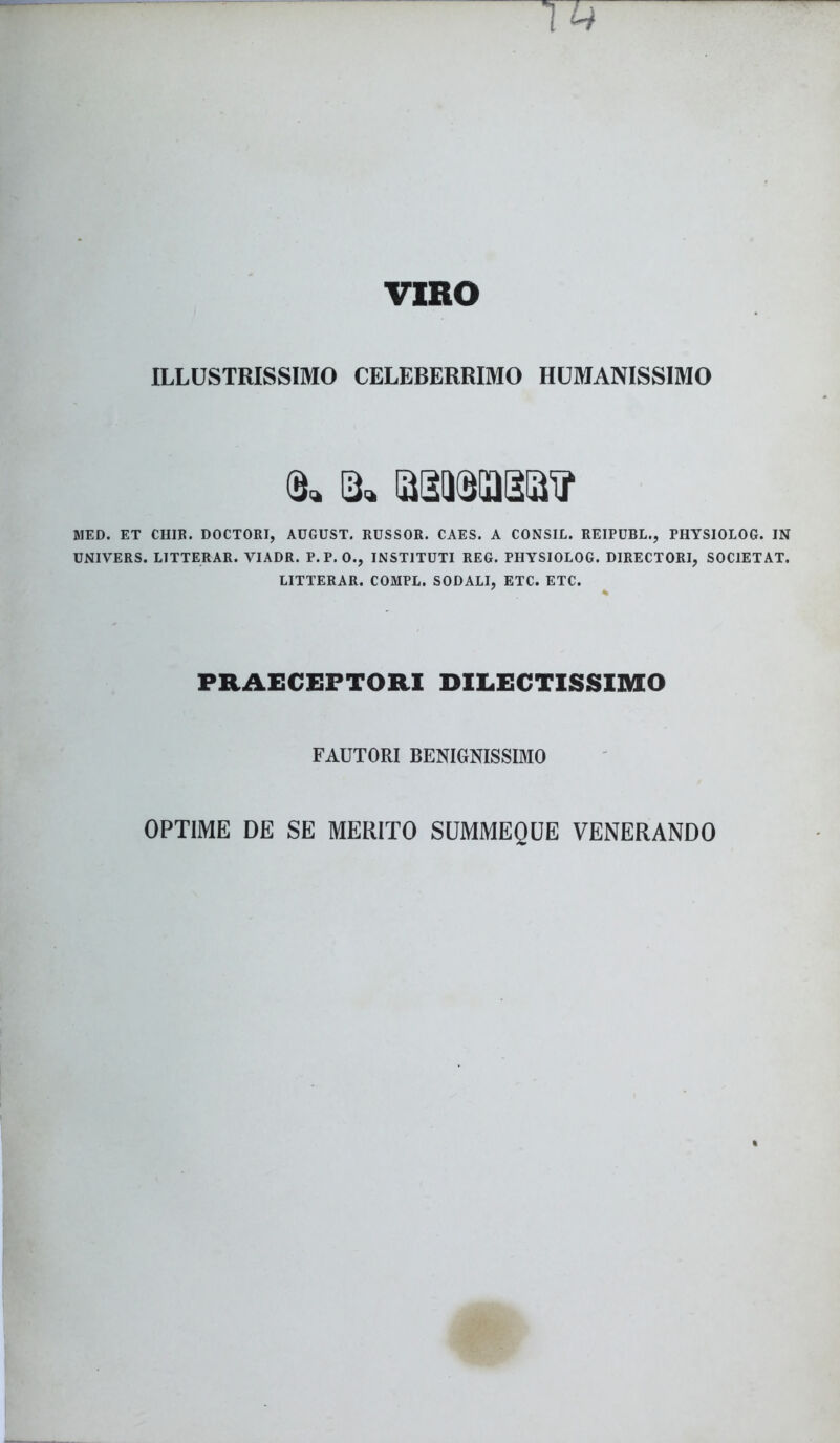 VIRO ILLUSTRISSIMO CELEBERRIMO HUMANISSIMO 13« SSUSIUStiJ''? MED. ET CHIE. DOCTORI, AUGUST. RUSSOR. CAES. A CONSIL. REIPUBL., PHYSIOLOG. IN UNIVERS. LITTERAR. VIADR. P.P. 0., INSTITUTI REG. PHYSIOLOG. DIRECTORI, S0C1ETAT. LITTERAR. COMPL. SODALI, ETC. ETC. PRAECEPTORI DILECTISSIMO FAUTORI BENIGNISSIMO OPTIME DE SE MERITO SUMMEQUE VENERANDO