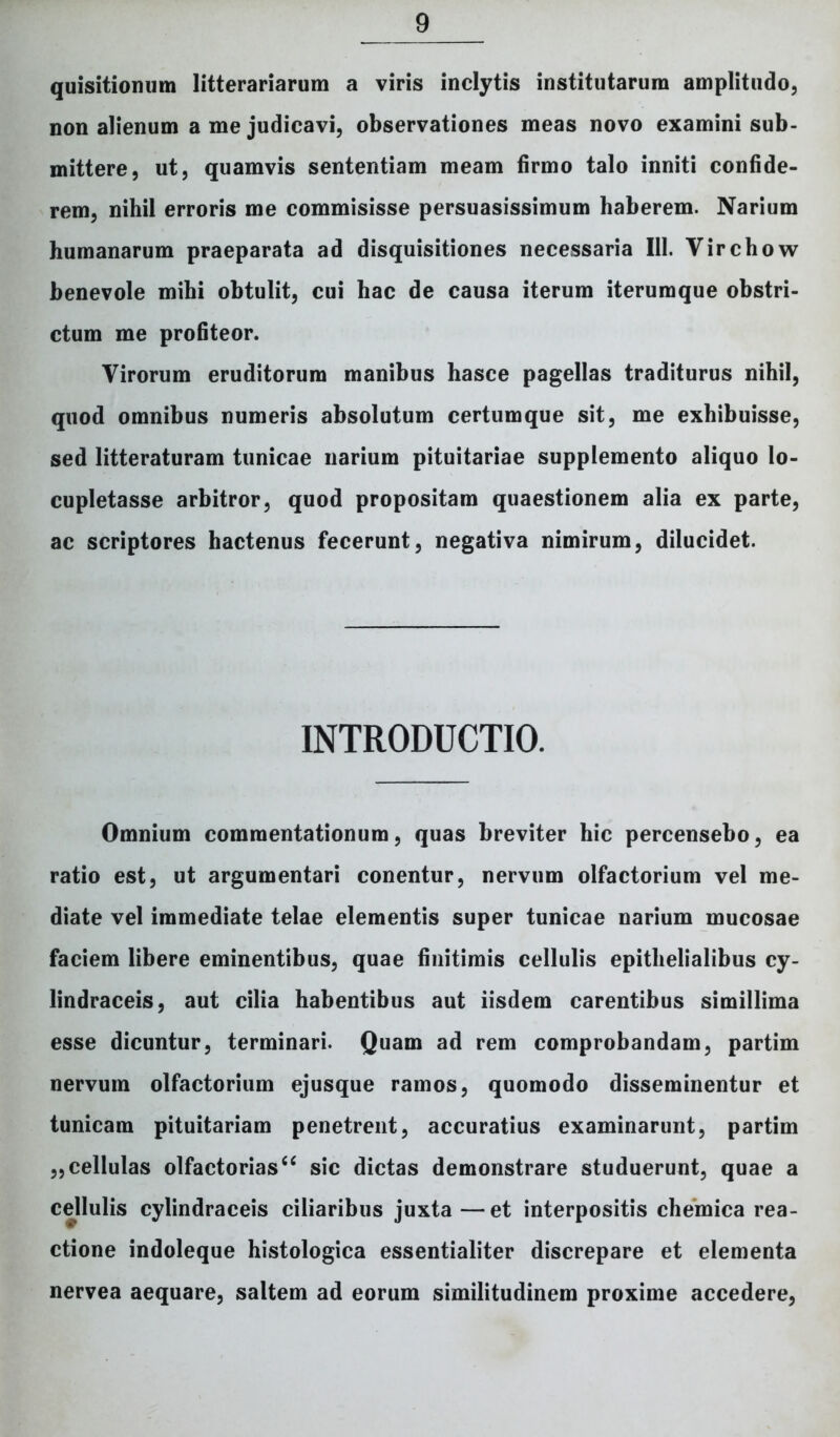 quisitiomim litterariarum a viris inclytis institutarum amplitudo, non alienum a me judicavi, observationes meas novo examini sub- mittere, ut, quamvis sententiam meam firmo talo inniti confide- rem, nihil erroris me commisisse persuasissimum haberem. Narium humanarum praeparata ad disquisitiones necessaria III. Virchow benevole mihi obtulit, cui hac de causa iterum iterumque obstri- ctum me profiteor. Virorum eruditorum manibus hasce pagellas traditurus nihil, quod omnibus numeris absolutum certumque sit, me exhibuisse, sed litteraturam tunicae narium pituitariae supplemento aliquo lo- cupletasse arbitror, quod propositam quaestionem alia ex parte, ac scriptores hactenus fecerunt, negativa nimirum, dilucidet. INTRODUCTIO. Omnium commentationum, quas breviter hic percensebo, ea ratio est, ut argumentari conentur, nervum olfactorium vel me- diate vel immediate telae elementis super tunicae narium mucosae faciem libere eminentibus, quae finitimis cellulis epithelialibus cy- lindraceis, aut cilia habentibus aut iisdem carentibus simillima esse dicuntur, terminari. Quam ad rem comprobandam, partim nervum olfactorium ejusque ramos, quomodo disseminentur et tunicam pituitariam penetrent, accuratius examinarunt, partim „cellulas olfactorias^ sic dictas demonstrare studuerunt, quae a cellulis cylindraceis ciliaribus juxta—et interpositis chemica rea- ctione indoleque histologica essentialiter discrepare et elementa nervea aequare, saltem ad eorum similitudinem proxime accedere,