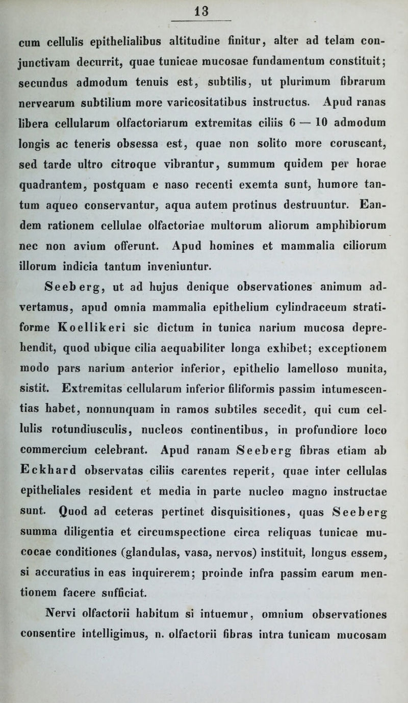 cum cellulis epithelialibus altitudine finitur, alter ad telam con- junctivam decurrit, quae tunicae mucosae fundamentum constituit; secundus admodum tenuis est, subtilis, ut plurimum fibrarum nervearum subtilium more varicositatibus instructus. Apud ranas libera cellularum olfactoriarum extremitas ciliis 6 — 10 admodum longis ac teneris obsessa est, quae non solito more coruscant, sed tarde ultro citroque vibrantur, summum quidem per horae quadrantem, postquam e naso recenti exemta sunt, humore tan- tum aqueo conservantur, aqua autem protinus destruuntur. Ean- dem rationem cellulae olfactoriae multorum aliorum amphibiorum nec non avium offerunt. Apud homines et mammalia ciliorum illorum indicia tantum inveniuntur. Seeberg, ut ad hujus denique observationes animum ad- vertamus, apud omnia mammalia epithelium cylindraceum strati- forme Koellikeri sic dictum in tunica narium mucosa depre- hendit, quod ubique cilia aequabiliter longa exhibet; exceptionem modo pars narium anterior inferior, epithelio lamelloso munita, sistit. Extremitas cellularum inferior filiformis passim intumescen- tias habet, nonnunquam in ramos subtiles secedit, qui cum cel- lulis rotundiusculis, nucleos continentibus, in profundiore loco commercium celebrant. Apud ranam Seeberg fibras etiam ab Eckhard observatas ciliis carentes reperit, quae inter cellulas epitheliales resident et media in parte nucleo magno instructae sunt. Quod ad ceteras pertinet disquisitiones, quas Seeberg summa diligentia et circumspectione circa reliquas tunicae mu- cocae conditiones (glandulas, vasa, nervos) instituit, longus essem, si accuratius in eas inquirerem; proinde infra passim earum men- tionem facere sufficiat. Nervi olfactorii habitum si intuemur, omnium observationes consentire intelligimus, n. olfactorii fibras intra tunicam mucosam