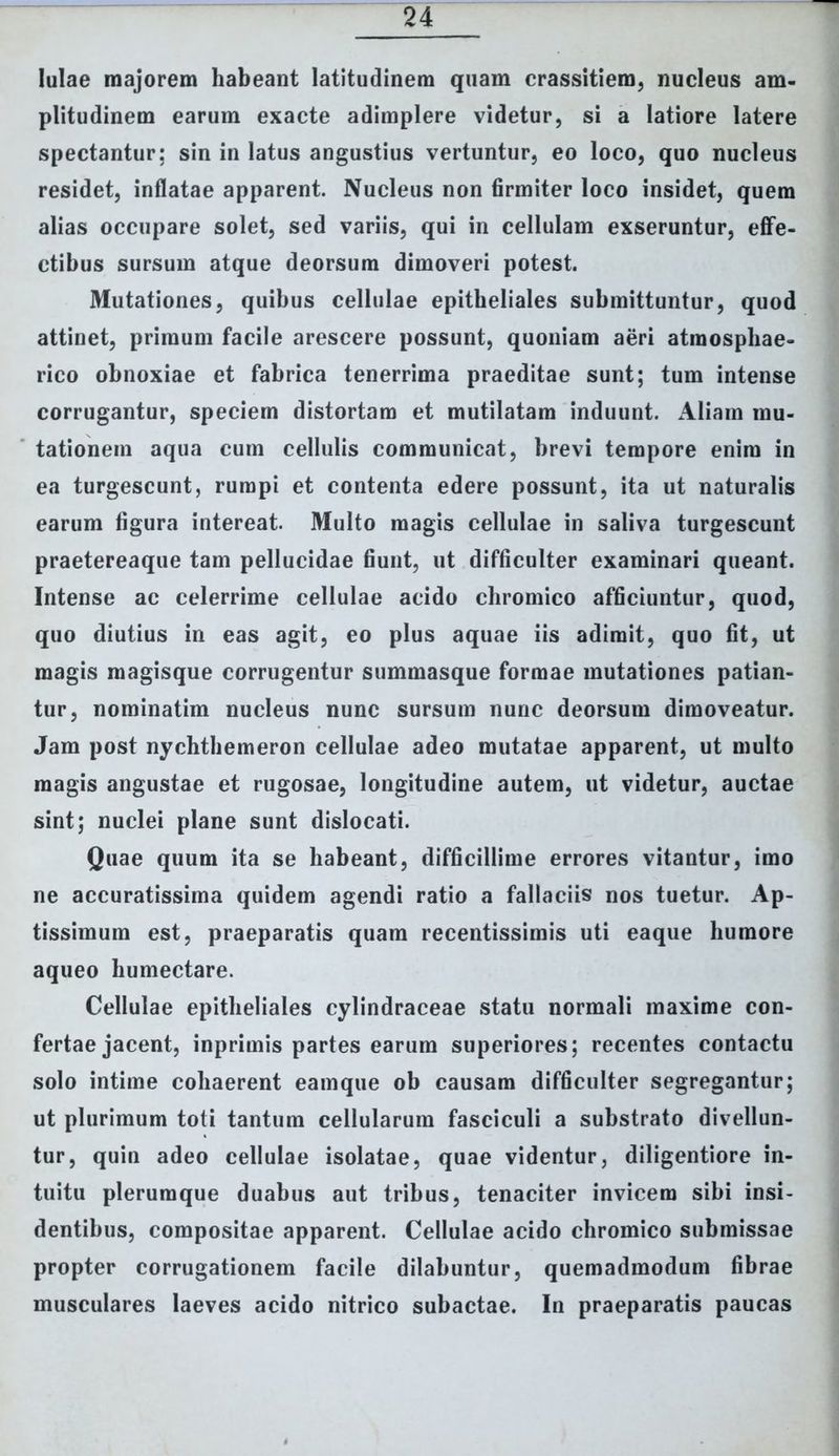 lulae majorem habeant latitudinem quam crassitiem, nucleus am- plitudinem earum exacte adimplere videtur, si a latiore latere spectantur: sin in latus angustius vertuntur, eo loco, quo nucleus residet, inflatae apparent. Nucleus non firmiter loco insidet, quem alias occupare solet, sed variis, qui in cellulam exseruntur, effe- ctibus sursum atque deorsum dimoveri potest. Mutationes, quibus cellulae epitheliales submittuntur, quod attinet, primum facile arescere possunt, quoniam aeri atmosphae- rico obnoxiae et fabrica tenerrima praeditae sunt; tum intense corrugantur, speciem distortam et mutilatam induunt. Aliam mu- tationem aqua cum cellulis communicat, brevi tempore enim in ea turgescunt, rumpi et contenta edere possunt, ita ut naturalis earum figura intereat. Multo magis cellulae in saliva turgescunt praetereaque tam pellucidae fiunt, ut difficulter examinari queant. Intense ac celerrime cellulae acido chromico afficiuntur, quod, quo diutius in eas agit, eo plus aquae iis adimit, quo fit, ut magis magisque corrugentur summasque formae mutationes patian- tur, nominatim nucleus nunc sursum nunc deorsum dimoveatur. Jam post nychthemeron cellulae adeo mutatae apparent, ut multo magis angustae et rugosae, longitudine autem, ut videtur, auctae sint; nuclei plane sunt dislocati. Quae quum ita se habeant, difficillime errores vitantur, imo ne accuratissima quidem agendi ratio a fallaciis nos tuetur. Ap- tissimum est, praeparatis quam recentissimis uti eaque humore aqueo humectare. Cellulae epitheliales cylindraceae statu normali maxime con- fertae jacent, inprimis partes earum superiores; recentes contactu solo intime cohaerent eamque ob causam difficulter segregantur; ut plurimum toti tantum cellularum fasciculi a substrato divellun- tur, quin adeo cellulae isolatae, quae videntur, diligentiore in- tuitu plerumque duabus aut tribus, tenaciter invicem sibi insi- dentibus, compositae apparent. Cellulae acido chromico submissae propter corrugationem facile dilabuntur, quemadmodum fibrae musculares laeves acido nitrico subactae. In praeparatis paucas