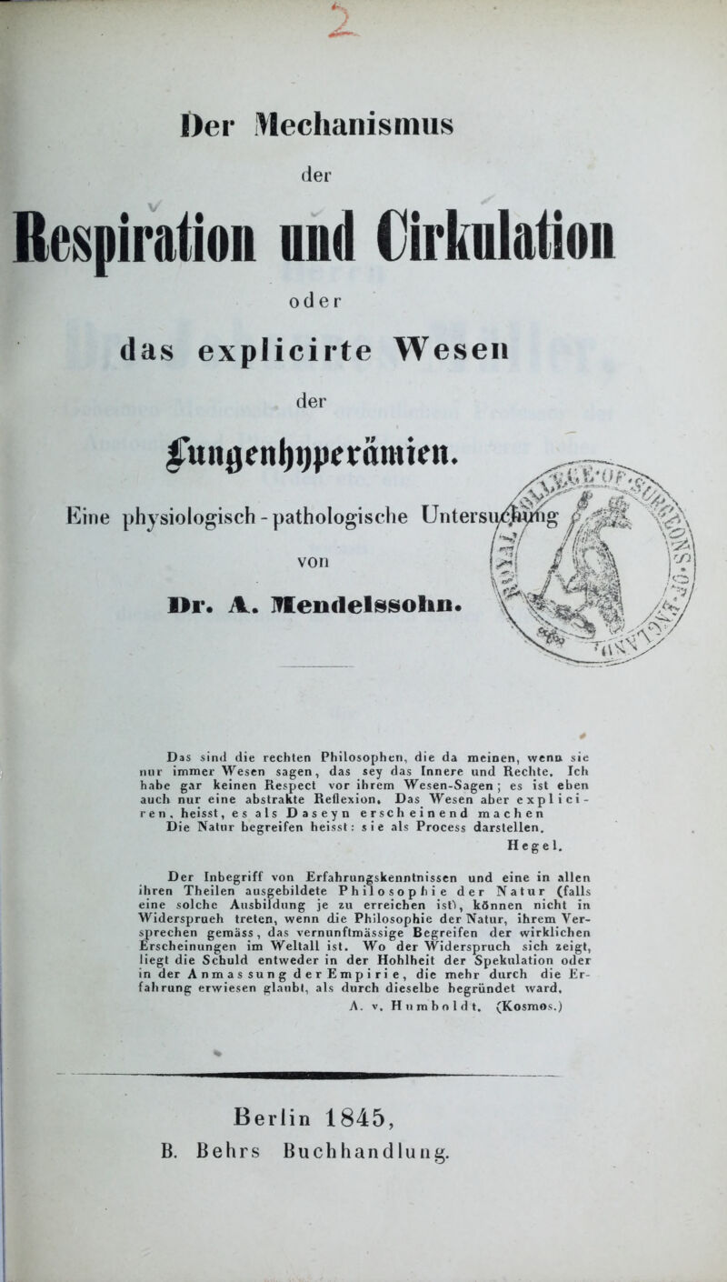 Der Mechanismus der Respiration and (Mutation oder das explicirte Wesen der Eine iunßcnljijpcrämien. physiologisch - pathologische Unters von ör. A. Mendelssohn. Das sind die rechten Philosophen, die da meinen, wenn sie nur immer Wesen sagen, das sey das Innere und Rechte. Ich habe gar keinen Respect vor ihrem Wesen-Sagen ; es ist eben auch nur eine abstrakte Reflexion, Das. Wesen aber explici- ren, heisst, es als Daseyn erscheinend machen Die Natur begreifen heisst: sie als Process darstellen. Hegel. Der Inbegriff von Erfahrungskenntnissen und eine in allen ihren Theilen ausgebildete Philosophie der Natur (falls eine solche Ausbildung je zu erreichen ist'l, können nicht in Widersprueh treten, wenn die Philosophie der Natur, ihrem Ver- sprechen gemäss, das vernunftmässige Begreifen der wirklichen Erscheinungen im Weltall ist. Wo der Widerspruch sich zeigt, liegt die Schuld entweder in der Hohlheit der Spekulation oder in der Anmassung derEmpirie, die mehr durch die Er fahrung erwiesen glaubt, als durch dieselbe begründet ward, A. v. Humboldt, (Kosmos.) Berlin 1845, B. Behrs Buchhandlung.