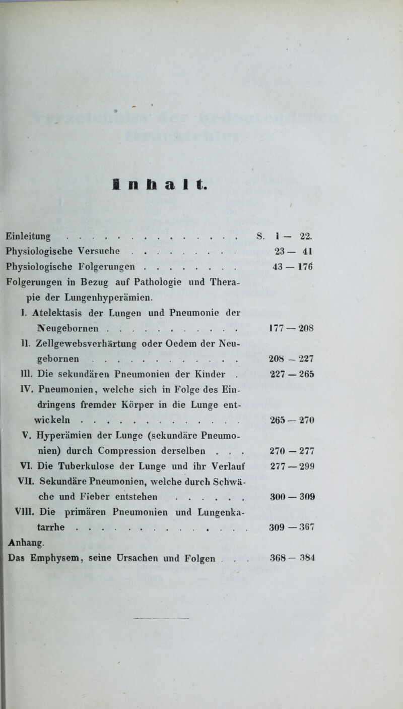 Inhalt Einleitung ...... S. 1 — 22. Physiologische Versuche 23—41 Physiologische Folgerungen 43 — 176 Folgerungen in Bezug auf Pathologie und Thera- pie der Lungenhyperämien. I. Atelektasis der Lungen und Pneumonie der Neugebornen . 177 — 208 II. Zellgewebsverhärtung oder Oedem der Neu- gebornen 208 — 227 III. Die sekundären Pneumonien der Kinder 227 —265 IV. Pneumonien, welche sich in Folge des Ein- dringens fremder Körper in die Lunge ent- wickeln 265—270 V. Hyperämien der Lunge (sekundäre Pneumo- nien) durch Compression derselben . . . 270 — 277 VI. Die Tuberkulose der Lunge und ihr Verlauf 277 — 299 VII. Sekundäre Pneumonien, welche durch Schwä- che und Fieber entstehen 300 — 309 VIII. Die primären Pneumonien und Lungenka- tarrhe 309 —367 Anhang. Das Emphysem, seine Ursachen und Folgen . . . 368— 384