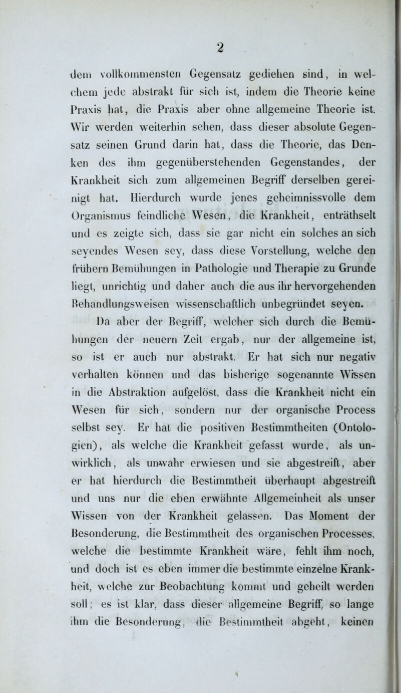 dem vollkommensten Gegensatz gediehen sind, in wel- chem jede abstrakt für sich ist, indem die Theorie keine Praxis hat, die Praxis aber ohne allgemeine Theorie ist. Wir werden weiterhin sehen, dass dieser absolute Gegen- satz seinen Grund darin hat, dass die Theorie, das Den- ken des ihm gegenüberstehenden Gegenstandes, der Krankheit sich zum allgemeinen Begriff derselben gerei- nigt hat. Hierdurch wurde jenes geheimnisvolle dem Organismus feindliche Wesen, die Krankheit, enträthselt und es zeigte sich, dass sie gar nicht ein solches an sich seyendes Wesen sey, dass diese Vorstellung, welche den frühem Bemühungen in Pathologie und Therapie zu Grunde liegt, unrichtig und daher auch die aus ihr hervorgehenden Behandlungsweisen wissenschaftlich unbegründet seyen. Da aber der Begriff, welcher sich durch die Bemü- hungen der neuern Zeit ergab, nur der allgemeine ist, so ist er auch nur abstrakt. Er hat sich nur negativ verhalten können und das bisherige sogenannte Wissen in die Abstraktion aufgelöst, dass die Krankheit nicht ein Wesen für sich, sondern nur der organische Process selbst sey. Er hat die positiven Bestimmtheiten (Ontolo- gien), als welche die Krankheit gefasst wurde, als un- wirklich , als unwahr erwiesen und sie abgestreift, aber er hat hierdurch die Bestimmtheit überhaupt abgestreift und uns nur die eben erwähnte Allgemeinheit als unser Wissen von der Krankheit gelassen. Das Moment der ßesonderung, die Bestimmtheit des organischen Processes, welche die bestimmte Krankheit wäre, fehlt ihm noch, und doch ist es eben immer die bestimmte einzelne Krank- heit, welche zur Beobachtung kommt und geheilt werden soll; es ist klar, dass dieser allgemeine Begriff, so lange ihm die Besonderung, die Bestimmtheit abgeht, keinen