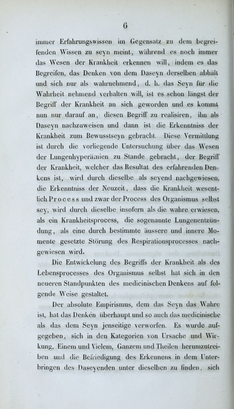 G immer Erfahrungswissen im Gegensatz zu dem begrei- fenden Wissen zu seyn meint, wahrend es noch immer das Wesen der Krankheit erkennen will, indem es das Begreifen, das Denken von dem Daseyn derselben abhält und sich nur als wahrnehmend, d. h. das Seyn für die Wahrheit nehmend verhalten will, ist es schon längst der Begriff der Krankheit an sich geworden und es kommt nun nur darauf an, diesen Begriff zu realisiren, ihn als Daseyn nachzuweisen und dann ist die Erkenntniss der Krankheit zum Bewusstsein gebracht. Diese Vermittlung ist durch die vorliegende Untersuchung über das Wesen der Lungenhyperämien zu Stande gebracht, der Begriff der Krankheit, welcher das Resultat des erfahrenden Den- kens ist, wird durch dieselbe als seyend nachgewiesen, die Erkenntniss der Neuzeit, dass die Krankheit wesent- lich Pr o c e s s und zwar der Process des Organismus selbst sey, wird durch dieselbe insofern als die wahre erwiesen, als ein Krankheitsprocess, die sogenannte Lungenentzün- dung, als eine durch bestimmte äussere und innere Mo- mente gesetzte Störung des Respirationsprocesses nach- gewiesen wird. Die Entwickelung des Begriffs der Krankheit als des Lebensprocesses des Organismus selbst hat sich in den neueren Standpunkten des medicinischen Denkens auf fol- gende Weise gestaltet. Der absolute Empirismus, dem das Seyn das Wahre ist, hat das Denken überhaupt und so auch das medicinische als das dem Seyn jenseitige verworfen. Es wurde auf- gegeben, sich in den Kategorien von Ursache und Wir- kung, Einem und Vielem, Ganzem und Theilcn herumzutrei- ben und die Befriedigung des Erkennens in dem Unter- bringen des Daseyenden unter dieselben zu finden, sich